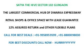 SATYA THE HIVE SECTOR 102 GURGAON
THE LARGEST COMMERCIAL HUB OF DWARKA EXPRESSWAY
RETAIL SHOPS & OFFICE SPACE WITH LEASE GUARANTEE
12% ASSURED RETURN and OTHER FLEXIBLE PLANS
CALL FOR BEST DEALS : +91-9958959599 , +91-8800098030
FOR BEST DISCOUNTS CALL NOW - HURRRYYYYYYY
 
