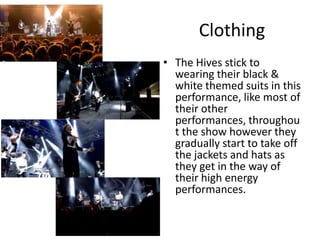 Clothing
• The Hives stick to
wearing their black &
white themed suits in this
performance, like most of
their other
performances, throughou
t the show however they
gradually start to take off
the jackets and hats as
they get in the way of
their high energy
performances.
 