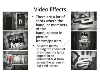 Video Effects
• At some points
during the chorus of
the video, the lyrics
appear in an
animated text form
across the screen in
big bold letters.
• There are a lot of
shots where the
band, or members
of the
band, appear in
picture
frames/posters.
 