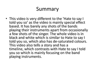 Summary
• This video is very different to the ‘Hate to say I
told you so’ as the video is mainly special effect
based. It has barely any shots of the bands
playing their instruments apart from occasionally
a few shots of the singer. The whole video is in
black and white which is similar to Hate to say I
told you so, which also has de-saturated colours.
This video also tells a story and has a
timeline, which contrasts with Hate to say I told
you so which is mainly focusing on the band
playing instruments.
 