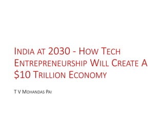 INDIA AT 2030 - HOW TECH
ENTREPRENEURSHIP WILL CREATE A
$10 TRILLION ECONOMY
T V MOHANDAS PAI
 