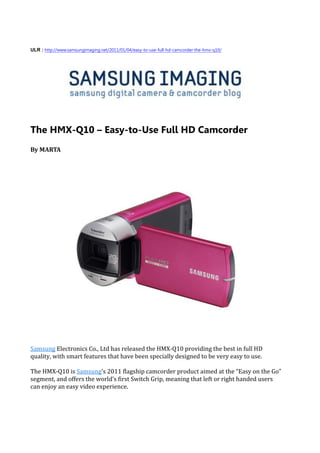 ULR : http://www.samsungimaging.net/2011/01/04/easy-to-use-full-hd-camcorder-the-hmx-q10/




The HMX-Q10 – Easy-to-Use Full HD Camcorder
By MARTA




Samsung Electronics Co., Ltd has released the HMX-Q10 providing the best in full HD
quality, with smart features that have been specially designed to be very easy to use.

The HMX-Q10 is Samsung’s 2011 flagship camcorder product aimed at the “Easy on the Go”
segment, and offers the world’s first Switch Grip, meaning that left or right handed users
can enjoy an easy video experience.
 