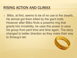 RISING ACTION AND CLIMAX
 Bilbo, at first, seems to be of no use to the dwarfs.
He almost got them killed by the giant trolls.
However after Bilbo finds a powerful ring that
grants him invisibility, he uses this power to save
his group from peril time and time again. The story
changed to better direction as they make their way
to Smaug’s lair.
 