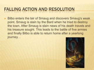 FALLING ACTION AND RESOLUTION
 Bilbo enters the lair of Smaug and discovers Smaug’s weak
point. Smaug is slain by the Bard when he tried to destroy
the town. After Smaug is slain news of his death travels and
his treasure sought. This leads to the battle of five armies
and finally Bilbo is able to return home after a yearlong
journey. .
 