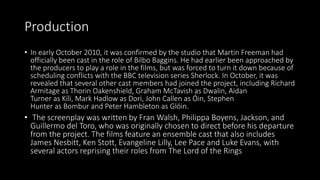 Production
• In early October 2010, it was confirmed by the studio that Martin Freeman had
officially been cast in the role of Bilbo Baggins. He had earlier been approached by
the producers to play a role in the films, but was forced to turn it down because of
scheduling conflicts with the BBC television series Sherlock. In October, it was
revealed that several other cast members had joined the project, including Richard
Armitage as Thorin Oakenshield, Graham McTavish as Dwalin, Aidan
Turner as Kíli, Mark Hadlow as Dori, John Callen as Óin, Stephen
Hunter as Bombur and Peter Hambleton as Glóin.
• The screenplay was written by Fran Walsh, Philippa Boyens, Jackson, and
Guillermo del Toro, who was originally chosen to direct before his departure
from the project. The films feature an ensemble cast that also includes
James Nesbitt, Ken Stott, Evangeline Lilly, Lee Pace and Luke Evans, with
several actors reprising their roles from The Lord of the Rings
 
