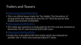 Trailers and Teasers
• https://youtu.be/OPVWy1tFXuc
• This is an official teaser trailer for The Hobbit: The Desolation of
Smaug which was released on June the 11th 2013 by warner bros
studios and received 13,928,965.
• https://youtu.be/lfflhfn1W-o
• This video was named as a sneak peak for the film and was released on
November the 4th and received 8,923,580 views.
• https://youtu.be/fnaojlfdUbs
• Finally, this is the official HD main trailer which was released on
October the 1st 2013 and received 6,603,477 views.
 