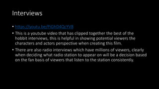 Interviews
• https://youtu.be/PiGhD4QcYV8
• This is a youtube video that has clipped together the best of the
hobbit interviews, this is helpful in showing potential viewers the
characters and actors perspective when creating this film.
• There are also radio interviews which have millions of viewers, clearly
when deciding what radio station to appear on will be a decision based
on the fan basis of viewers that listen to the station consistently.
 