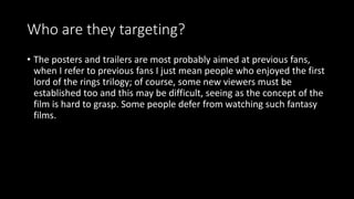 Who are they targeting?
• The posters and trailers are most probably aimed at previous fans,
when I refer to previous fans I just mean people who enjoyed the first
lord of the rings trilogy; of course, some new viewers must be
established too and this may be difficult, seeing as the concept of the
film is hard to grasp. Some people defer from watching such fantasy
films.
 