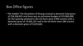 Box Office figures
• The Hobbit: The Desolation of Smaug received a domestic total gross
of 258,366,855 and there was an estimated budget of 225,000,000.
On the opening weekend in the US there were 3,903 screens with a
domestic gross of 73,695,197 and in the UK there were 180 screens
with a domestic gross of 9,325,626.
 