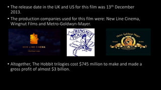 • The release date in the UK and US for this film was 13th December
2013.
• The production companies used for this film were: New Line Cinema,
Wingnut Films and Metro-Goldwyn-Mayer.
• Altogether, The Hobbit trilogies cost $745 million to make and made a
gross profit of almost $3 billion.
 