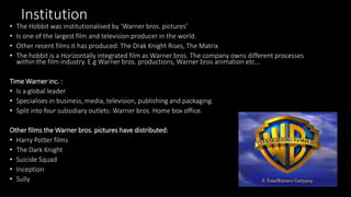 Institution
• The Hobbit was institutionalised by ‘Warner bros. pictures’
• Is one of the largest film and television producer in the world.
• Other recent films it has produced: The Drak Knight Rises, The Matrix
• The hobbit is a Horizontally integrated film as Warner bros. The company owns different processes
within the film industry. E.g Warner bros. productions, Warner bros animation etc...
Time Warner inc. :
• Is a global leader
• Specialises in business, media, television, publishing and packaging.
• Split into four subsidiary outlets: Warner bros. Home box office.
Other films the Warner bros. pictures have distributed:
• Harry Potter films
• The Dark Knight
• Suicide Squad
• Inception
• Sully
 