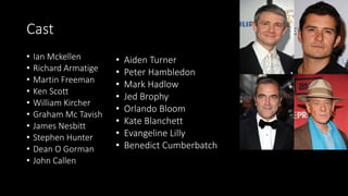 Cast
• Ian Mckellen
• Richard Armatige
• Martin Freeman
• Ken Scott
• William Kircher
• Graham Mc Tavish
• James Nesbitt
• Stephen Hunter
• Dean O Gorman
• John Callen
• Aiden Turner
• Peter Hambledon
• Mark Hadlow
• Jed Brophy
• Orlando Bloom
• Kate Blanchett
• Evangeline Lilly
• Benedict Cumberbatch
 