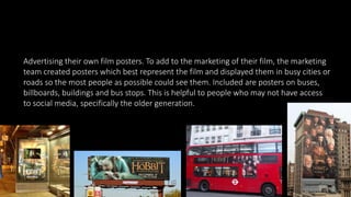 Advertising their own film posters. To add to the marketing of their film, the marketing
team created posters which best represent the film and displayed them in busy cities or
roads so the most people as possible could see them. Included are posters on buses,
billboards, buildings and bus stops. This is helpful to people who may not have access
to social media, specifically the older generation.
 