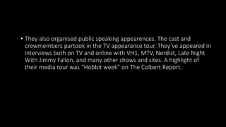 • They also organised public speaking appearences. The cast and
crewmembers partook in the TV appearance tour. They’ve appeared in
interviews both on TV and online with VH1, MTV, Nerdist, Late Night
With Jimmy Fallon, and many other shows and sites. A highlight of
their media tour was “Hobbit week” on The Colbert Report.
 