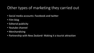 Other types of marketing they carried out
• Social media accounts: Facebook and twitter
• Film blog
• Editorial publicity
• Youtube channel
• Merchandising
• Partnership with New Zealand- Making it a tourist attraction
 