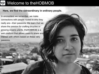Welcome to theHOBMOB
Here, we find the extraordinary in ordinary people.
MaloMaloverde
In encounters we remember, we make
connections with people rooted in who they
really are—their passions. We learn that we
share the passion for crafting bicycles or
growing organic plants. theHOBMOB is a
web platform that allows users to share and
interact with others based on these very
passions.
 