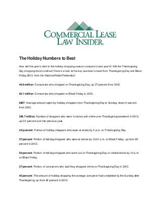 The Holiday Numbers to Beat
How will this year’s start to the holiday shopping season compare to last year’s? Will the Thanksgiving
Day shopping trend continue? Here’s a look at the key numbers to beat from Thanksgiving Day and Black
Friday 2013, from the National Retail Federation:
44.8 million: Consumers who shopped on Thanksgiving Day, up 27 percent from 2012.
92.1 million: Consumers who shopped on Black Friday in 2013.
$407: Average amount spent by holiday shoppers from Thanksgiving Day to Sunday, down 4 percent
from 2012.
248.7 million: Number of shoppers who were in stores and online over Thanksgiving weekend in 2013,
up 0.5 percent over the previous year.
4.9 percent: Portion of holiday shoppers who were at stores by 5 p.m. on Thanksgiving Day.
37 percent: Portion of holiday shoppers who were at stores by 12:01 a.m. on Black Friday, up from 28
percent in 2012.
64 percent: Portion of holiday shoppers who went out on Thanksgiving Day or visited stores by 10 a.m.
on Black Friday.
27 percent: Portion of consumers who said they shopped online on Thanksgiving Day in 2013.
45 percent: The amount of holiday shopping the average consumer had completed by the Sunday after
Thanksgiving, up from 42 percent in 2012.
 