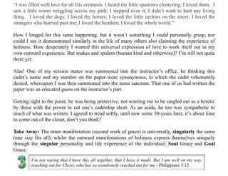 “I was filled with love for all His creatures. I heard the little sparrows chattering; I loved them. I
saw a little worm wriggling across my path; I stepped over it; I didn’t want to hurt any living
thing. I loved the dogs; I loved the horses; I loved the little urchins on the street; I loved the
strangers who hurried past me; I loved the heathen; I loved the whole world.”
How I longed for this same happening, but it wasn’t something I could personally grasp, nor
could I see it demonstrated similarly in the life of many others also claiming the experience of
holiness. How desperately I wanted this universal expression of love to work itself out in my
own outward experience. But snakes and spiders (human kind and otherwise)? I’m still not quite
there yet.
Alas! One of my session mates was summoned into the instructor’s office, he thinking this
cadet’s name and my number on the paper were synonymous, to which the cadet vehemently
denied, whereupon I was then summoned into the inner sanctum. That one of us had written the
paper was an educated guess on the instructor’s part.
Getting right to the point, he was being protective, not wanting me to be singled out as a heretic
by those with the power to cut one’s cadetship short. As an aside, he too was sympathetic to
much of what was written. I agreed to tread softly, until now some 50-years later, it’s about time
to come out of the closet, don’t you think?
Take Away: The inner manifestation (second work of grace) is universally, singularly the same
(one size fits all), whilst the outward manifestations of holiness express themselves uniquely
through the singular personality and life experience of the individual: Soul Grace and Goal
Grace.
I’m not saying that I have this all together, that I have it made. But I am well on my way,
reaching out for Christ, who has so wondrously reached out for me - Philippians 3:12
 