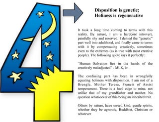 Disposition is genetic;
Holiness is regenerative
It took a long time coming to terms with this
reality. By nature, I am a hardcore introvert,
painfully shy and reserved. I denied the “genetic”
part well into adulthood, and finally came to terms
with it by compensating creatively, sometimes
even to the extremes (as is true with most creative
people). The following quote says it perfectly:
“Human Salvation lies in the hands of the
creatively maladjusted” - MLK, Jr.
The confusing part has been in wrongfully
equating holiness with disposition. I am not of a
Brengle, Mother Teresa, Francis of Assisi
temperament. There is a hard edge to mine, not
unlike that of my grandfather and mother. No
question whatsoever of this being an inherited trait.
Others by nature, have sweet, kind, gentle spirits,
whether they be agnostic, Buddhist, Christian or
whatever.
 