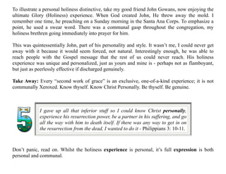 Don’t panic, read on. Whilst the holiness experience is personal, it’s full expression is both
personal and communal.
I gave up all that inferior stuff so I could know Christ personally,
experience his resurrection power, be a partner in his suffering, and go
all the way with him to death itself. If there was any way to get in on
the resurrection from the dead, I wanted to do it - Philippians 3: 10-11.
To illustrate a personal holiness distinctive, take my good friend John Gowans, now enjoying the
ultimate Glory (Holiness) experience. When God created John, He threw away the mold. I
remember one time, he preaching on a Sunday morning in the Santa Ana Corps. To emphasize a
point, he used a swear word. There was a communal gasp throughout the congregation, my
holiness brethren going immediately into prayer for him.
This was quintessentially John, part of his personality and style. It wasn’t me, I could never get
away with it because it would seem forced, not natural. Interestingly enough, he was able to
reach people with the Gospel message that the rest of us could never reach. His holiness
experience was unique and personalized, just as yours and mine is - perhaps not as flamboyant,
but just as peerlessly effective if discharged genuinely.
Take Away: Every “second work of grace” is an exclusive, one-of-a-kind experience; it is not
communally Xeroxed. Know thyself. Know Christ Personally. Be thyself. Be genuine.
 