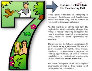Holiness Is The Elixir
For Eradicating Evil
We’re guilty oftentimes of attempting to
overcome evil with human good. Good is both a
human and divine thing, and we confuse the
two, mostly without even realizing it.
And the church is not off the hook here. The
emphasis has slowly and subtly changed from
“being” to “doing.” The doing has become, dare
I say it, sometimes contrived, programmed and
forced, instead of natural, spontaneous and
automatic.
This is what sets the holiness Gospel apart. All
good issues out of a pure heart. Not out of a
guilty conscience, or celebrity status, or social
prominence, or community expectation, or
funding opportunities, or public relations
possibilities, or institutional requirements.
Divine Good issues out of a pure heart.
The Foster Care system, is but one example of
government’s attempt at doing human good,
issuing out of a social conscience.
Only
 