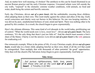 ...but pursue righteousness, faith, love, peace
with those who call on the Lord out of a pure
heart - 2 Timothy 2:22 NKJ
And, no matter how well meaning, it’s broken! The antithesis to this can be found illustrated in an
ancient Roman practice and the early Christian response. Unwanted infants were left outside the
city walls, “exposed” to the elements: extreme weather conditions, wild animals, no food and
water, death being the certain and horrific outcome.
Early day Christians, driven out of a pure heart, did the unthinkable, rescuing these children,
often adopting them as their own. This went totally against the culture and ethos of the day. Guilt,
social conscience and charity were not factors in this behavior. No one was keeping statistics. It
was driven by pure, unadulterated holiness of soul, mind and Spirit. There was nothing other to be
gained by this conduct. As a result, the church began to grow exponentially.
Here’s the ultimate dilemma. This same kind of evil abounds in the world today, proliferating out
of control. “What the world needs now is love, sweet love” - driven out of a pure heart. The lyric
continues, “It’s the only thing that there’s just too little of.” And the church must assume a lion’s
share of the blame. Charity is not the answer; Love driven out of a pure heart is the only panacea
for eradicating evil.
One minuscule example: When in the prime of life, if every Christian couple, driven out of a pure
heart, would take in a foster child, adopting him/her as their own, think of all the evil that could
be extinguished. Then multiply that with thousands of other potential “do good” opportunites.
Only then will the church (The Salvation Army) begin to grow exponentially. God help us!
Take Away:
 