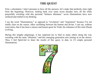 THE QUEST
First, a disclaimer. I don’t presume to have all the answers, let’s make that perfectly clear right
from the beginning. However, looking back over some seven decades now, all the while
prayerfully wrestling with this personal “holiness dilemma,” seven illuminations have now
surfaced and settled in my thinking.
I use the word “illuminations,” as opposed to “revelation” and “inspiration” because I’m not
totally clear on the source, often vacillating between the human and divine. I can say, without
reservation, that it has been a sincere and honest quest for Truth, the substance of this mini Ebook
evolving.
During this lengthy pilgrimage, it has surprised me to find so many others along the way
wrestling with the same “dilemma,” and this emerging generation now joining in on the chorus.
Thus, I feel Spirit-led to share the results of this quest, to date, in (7) simple personal
illuminations.
 