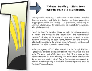 Holiness teaching suffers from
periodic bouts of Schizophrenia.
Schizophrenia: involving a breakdown in the relation between
thought, emotion, and behavior, leading to faulty perception,
inappropriate actions and feelings... (in general use) a mentality or
approach characterized by inconsistent or contradictory elements.
(Google Dictionary)
Here’s the deal. For decades, I have sat under the holiness teaching
of many, and witnessed the “inconsistent and contradictory
elements” of many of the many up close and personal. In some
instances the teaching has been superb, textbook brilliant, eloquent,
whilst off the platform, the relation between “thought, emotion, and
behavior” too often extremely disappointing.
In fact, as a young officer, when appointed to the Brengle Institute,
I graciously declined, citing appointment conflicts, which was the
truth. The other part of the truth was, that I knew some of the
holiness teachers too well, deciding that it would not be beneficial
for my soul and spirit to attend. Not to fault anyone, as corporately,
without even recognizing it, we suffer from these periodic bouts of
“holiness” schizophrenia.
 