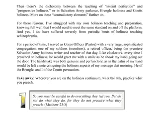 Then there’s the dichotomy between the teaching of “instant perfection” and
“progressive holiness,” or in Salvation Army parlance, Brengle holiness and Coutts
holiness. More on these “contradictory elements” further on.
For these reasons, I’ve struggled with my own holiness teaching and preparation,
knowing full well that I would need to meet the same standard on and off the platform.
And yes, I too have suffered severely from periodic bouts of holiness teaching
schizophrenia.
For a period of time, I served as Corps Officer (Pastor) with a very large, sophisticated
congregation, one of my soldiers (members), a retired officer, being the premiere
Salvation Army holiness writer and teacher of that day. Like clockwork, every time I
preached on holiness, he would greet me with a smile as he shook my hand going out
the door. The handshake was both genuine and perfunctory, as in the palm of my hand
would be left a note critiquing the holiness aspects of my message that morning. He of
the Brengle, and I of the Coutts persuasion.
Take away: Wherever you are on the holiness continuum, walk the talk, practice what
you preach.
So you must be careful to do everything they tell you. But do
not do what they do, for they do not practice what they
preach. (Matthew 23:3)
 