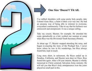 One Size ‘Doesn’t’ Fit All.
I’ve rubbed shoulders with some pretty holy people, take
Colonel Gene Rice, a Saint if there ever was one. He had
an uncanny way of being able to minister to everyone,
everywhere continuously. I like to say that his holiness was
omniscient and omnipresent. It was a unique calling.
Take my cousin, Skeeter, for example. He attended the
corps sporadically as a kid, worked one summer at camp
when Rice was the Divisional Youth Secretary (Pastor).
At about age 17, Skeeter stopped attending the army, and
began re-enacting the story of the Prodigal Son. I never
knew where he was in his wanderings, but Rice always
found him, kept in touch.
Long story short, in retirement, the Rices ended up in
Paradise, California, and Skeeter next door in Chico. Rice
found him again. After a 50 year interim, Skeeter is wholly
immersed in Christ centered, Salvation Army ministry. He
will tell you that Rice’s holy omnipresence over the years
played no small part in this.
 