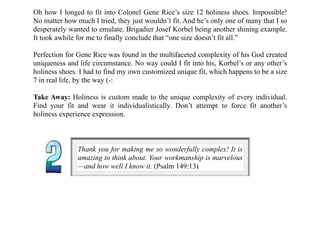 Oh how I longed to fit into Colonel Gene Rice’s size 12 holiness shoes. Impossible!
No matter how much I tried, they just wouldn’t fit. And he’s only one of many that I so
desperately wanted to emulate, Brigadier Josef Korbel being another shining example.
It took awhile for me to finally conclude that “one size doesn’t fit all.”
Perfection for Gene Rice was found in the multifaceted complexity of his God created
uniqueness and life circumstance. No way could I fit into his, Korbel’s or any other’s
holiness shoes. I had to find my own customized unique fit, which happens to be a size
7 in real life, by the way (-:
Take Away: Holiness is custom made to the unique complexity of every individual.
Find your fit and wear it individualistically. Don’t attempt to force fit another’s
holiness experience expression.
Thank you for making me so wonderfully complex! It is
amazing to think about. Your workmanship is marvelous
—and how well I know it. (Psalm 149:13)
 