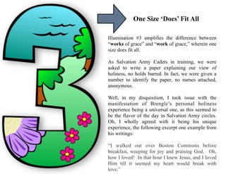 One Size ‘Does’ Fit All
Illumination #3 amplifies the difference between
“works of grace” and “work of grace,” wherein one
size does fit all.
As Salvation Army Cadets in training, we were
asked to write a paper explaining our view of
holiness, no holds barred. In fact, we were given a
number to identify the paper, no names attached,
anonymous.
Well, in my disquisition, I took issue with the
manifestation of Brengle’s personal holiness
experience being a universal one, as this seemed to
be the flavor of the day in Salvation Army circles.
Oh, I wholly agreed with it being his unique
experience, the following excerpt one example from
his writings:
“I walked out over Boston Commons before
breakfast, weeping for joy and praising God. Oh,
how I loved! In that hour I knew Jesus, and I loved
Him till it seemed my heart would break with
love.”
 