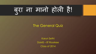 बुरा ना मानो होली है!
The General Quiz
Karun Sethi
DoMS – IIT Roorkee
Class of 2014
 