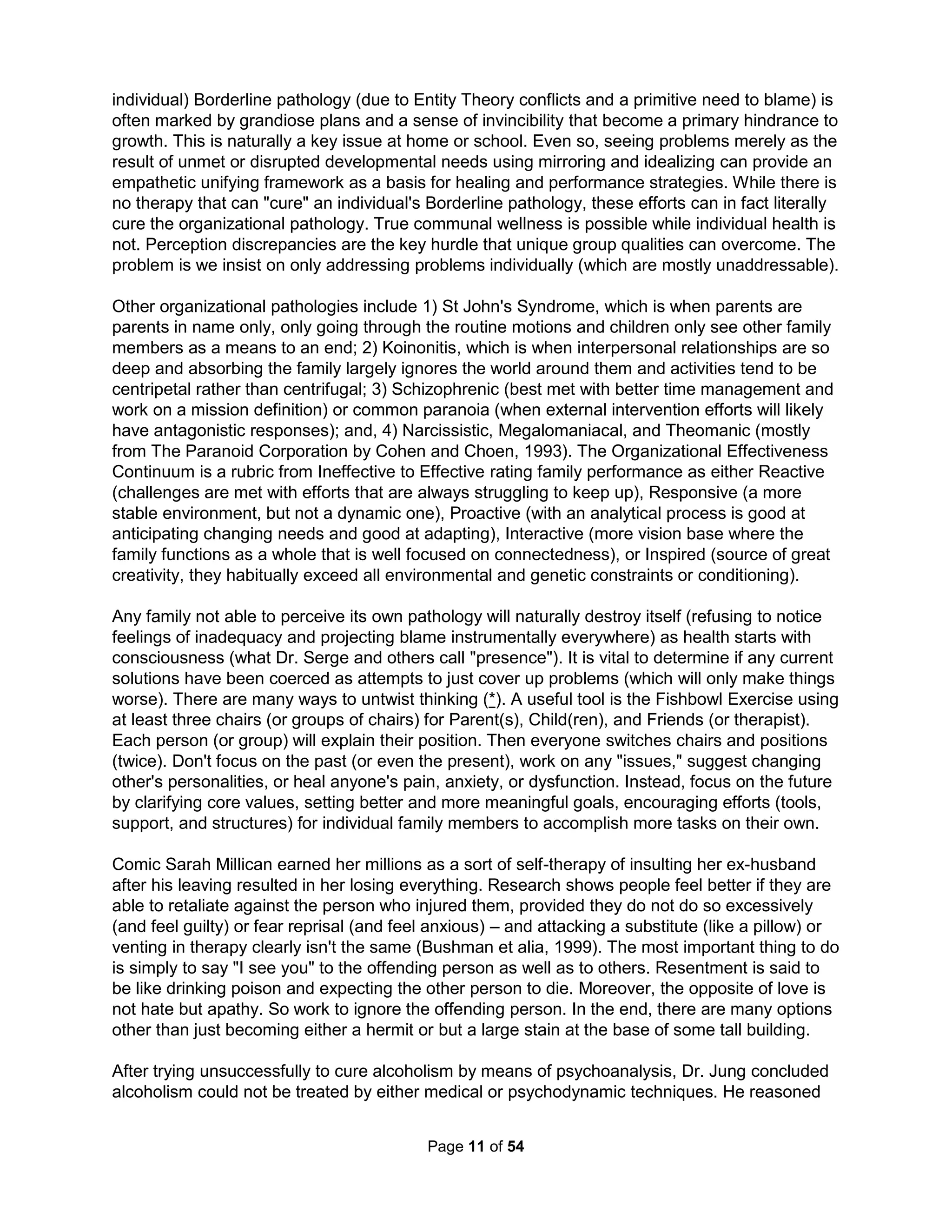 Simon says such limited rationality is why we all rely so heavily on rules of thumb. Dr. Stanley 
Milgram showed all women (and half of men) would torture a stranger to death if firmly asked to 
by any authority. Dr. Paul Ekman (basis for TV show Lie to Me) showed we all lie three times 
every ten minutes for social glue and we all work hard to miss lies. Ekman counted a lot of lies 
by omission; others say we overtly lie only ten times a day. Dr. Elgin also believed we never say 
what we mean and 80% of products popular in surveys never sell. The MMPI (the grandfather of 
all personality tests) uses the failure to admit the fear of getting caught is the only thing keeping 
you from say sneaking into a movie theater without paying as evidence of a lying personality as 
science has long documented we all know deep down (if honest) what thieves we are. It seems 
only a self-deluded sociopath can sincerely assert that they are sane, smart, kind, truthful, and 
without blame (required to be a leader). I would argue the most emotionally healthy men I have 
ever met may be self-aware convicted serial killers and child molesters who grew to recognize 
they are not safe in public. Mental health is often seen like physical health to be the absence of 
disease, but it is more about coming to terms with things the way they are (and not an either-or); 
the most disabling disease being the self-hatred we stuff inside (what the Bible call "demons"). 
While people suck on their own – they only really get going in groups. Dr. Brodsky in 1976 and 
Dr. Leymann in 1984 independently showed most all stress is the consequence of "mobbings" 
that overwhelms victims into helpless, defenseless positions that usually persist continuously 
over a prolonged period of time. Bullying is but the "hard sale" for a win-lose conclusion based 
on a position of power (a net zero sum called politics) every parent has done with the words, 
"Because I said so." Mobbing, in contrast, is about using the mindless masses, I call Zombies, 
to commit the abuse, leaving the bully's hands clean. Dr. Nicola Bunting also describes people 
whose personalities are so impoverished and immature they only mouth the thoughts of others 
as Zombies. She states the popularity of manipulating others is a totally postmodern situation. It 
turns out the most likely reason you feel bad (whether emotionally or physically) is because of 
stress and the mostly likely cause of stress is poor treatment by a mob of manipulated Zombies. 
Dr. Kevin Dutton (2012) argues we should encourage psychopaths as they tend to be fearless, 
confident, reward focused, charming, and excel at reading emotions – leadership qualities that 
seem tailor-made for success in the 21st century. The situations that most haunt me with what I 
should have said or done always include some sort of panic attack. Our natural fear system is a 
bit too sensitive for a modern world without cobras and lions. Emotions can be a real hindrance 
when working towards individual goals; they're only valuable to group aspirations (emotionless 
Dr. Spock wouldn't do well in the real world). Identified genetic factors imply some evolutionary 
advantages and in fact callous Alphas can often be found in nature. Dr. Sapolsky found tit-for-tat 
bullying in a group of baboons he was researching. His baboons, however, changed in just one 
day from a violent might-is-right culture to one that was far more peaceful. What happened? The 
baboon troop happened across some tainted meat in a garbage dump and since the Alphas got 
to eat the most, only they died. Without "leaders," the meek inherited control. Rising frequency 
of psychopathy suggests a mostly nurture origin and Dr. Reicher believes identifying with any 
leader or cause is the surest way to lose one's mind. Any "leadership skills" are but poison to 
healthy team development. While anti-mobbing laws with an anti-psychopathic intent spread 
across Europe in the 1990's and in Canada in 2006, there are no such laws being considered in 
the U.S. Our country seems to be overly manipulated by the iron grip of psychopathic baboons. 
What kind of remorseless person would choose to empty people of their voices to but puppet 
opinions they often don't even understand? Dr. Martha Stout writes in The Sociopath Next Door 
one of their chief characteristics is a kind of glow or charisma making them more charming or 
The Holistic Handbook to a Successful Suicide 
7 
 