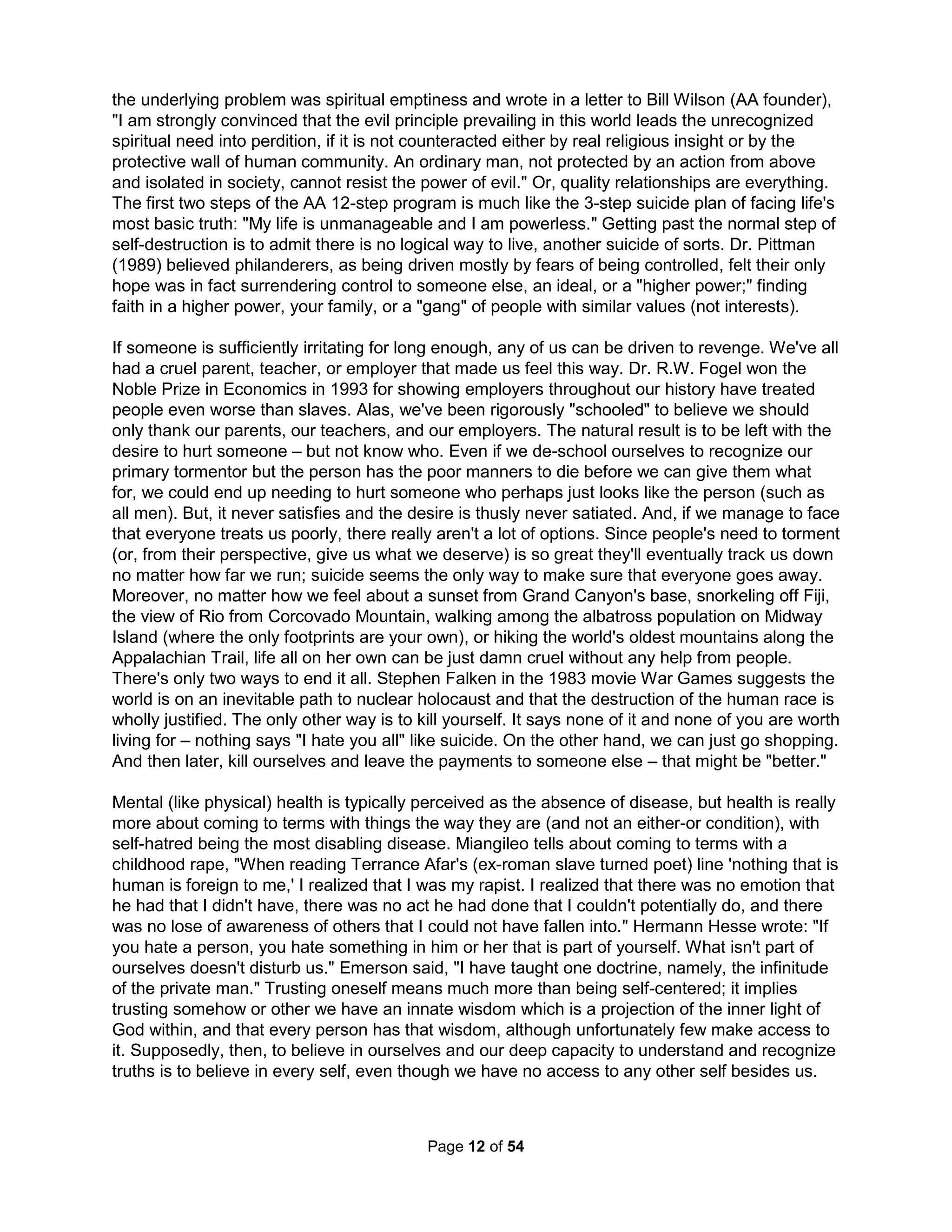 interesting than the other people around them. They're more spontaneous, more intense, more 
complex, and sexier (although they dislike sex and only use it as a weapon) than everyone else, 
making them hard to identify and very seductive. Harvard's Dr. Howard Garner showed most 
children score genius level IQ's up to the age of four, but that percentage goes down to 10% as 
teenagers and 2% for those over 20. While natural and statistical, this also happens due to the 
discouragement from the mobbing efforts orchestrated by what Drs. Livingston and Rosenthal 
called Negative Pygmalions and Dr. Satir called False Levelers producing what Dr. Michael Ray 
calls the Voice of Judgment. For some reason, we turn our eyes from such monsters. Dr. Satir 
only identified False Levelers as the hardest to spot and with which to deal. Dr. Livingston even 
wrote in 1992, expressing great surprise over, how he never studied Negative Pygmalions in his 
career despite knowing full well they were more prevalent and effective than caring individuals. 
As we ignore the realities of suicide (or sexual abuse), we likewise hide from the known cause. 
After hearing the stories of my fitful marital relationships, many have suggested that I am a poor 
picker. But, since psychopaths are far more attractive, my picking is fine. The problem is I don't 
think a mature adult should believe in monsters (and I attract them). I had convinced myself the 
occasional odd behavior or statement could not have been real. I am not alone in this affliction. 
Dr. Robert Hare's 20 question survey is the standard rubric for psychopathy as he is seen as 
the world's top expert. He wrote a paper showing when people were given random series of 
letters and asked if they spelled a word that normal people find emotional words like cancer or 
rape faster than neutral words like tree or plate; but not psychopaths. Astonishingly, his paper 
was rejected. Dr. Hare had measured EEG brain patterns of the subjects and the journal simply 
didn't believe the ones for the psychopaths could have been accurate as they showed them in a 
constant state of lethargic emotional sleep. To suggest monsters are real doesn't seem "adult." 
Many estimate over 1 in 25 are such fiends - the DSM-IV states psychopaths will exhibit at least 
three characteristics of deceitfulness, impulsivity, recklessness, aggression, remorselessness, 
faithlessness, and never honoring financial obligations. But, these describe our base character, 
what exists beneath any of our own pretenses. They're simply better at being us. So, we end up 
worshipping them. All they're really missing is the social connection and motivation to be better, 
something that's not possible alone. They are but nature's perfect Army of One. They're simply 
far better at living alone, to even embrace the soul numbing loneliness (if left untreated) of being 
alive. Our individualistic culture fosters such antisocial behaviors (where the only area in which 
they're not better is in functioning in a team) so an alienated father can only watch his children 
(especially a son) develop selfish behaviors. 80% of male rapists motivated by displaced anger 
and 85% of teenagers in prisons come from homes with displaced fathers (Criminal Justice and 
Behavior, Vol 14, p 403-26, Fulton County Georgia & Texas Dept of Corrections, 1992). We all 
love watching sociopathic TV characters like Dexter because they live like we secretly all wish 
we could. They ignore the rules doing whatever they want and don't take any crap from anyone. 
Plus, they're popular; and, we are taught from birth that popularity is better than all the money. 
But most importantly, we admire psychopaths because they give us what we want more than 
anything: they make us feel good with lies. Everyone knows if something feels good, you should 
do it. Turning over our lives seems like a small price; besides, we don't like making decisions. 
The fact is the only thing harder than being an adult today is to be a child, defined expressly by 
how one is not an adult: without access to information, powerless, and insignificant. Childhood 
seems little more today than the development of shame and inhabitations by identifying who is 
not good at academics, sports, or social behaviors. Children are systematically dehumanized 
with route memorization, lengthy lectures that discourage questions, adults talking for them, and 
The Holistic Handbook to a Successful Suicide 
8 
 