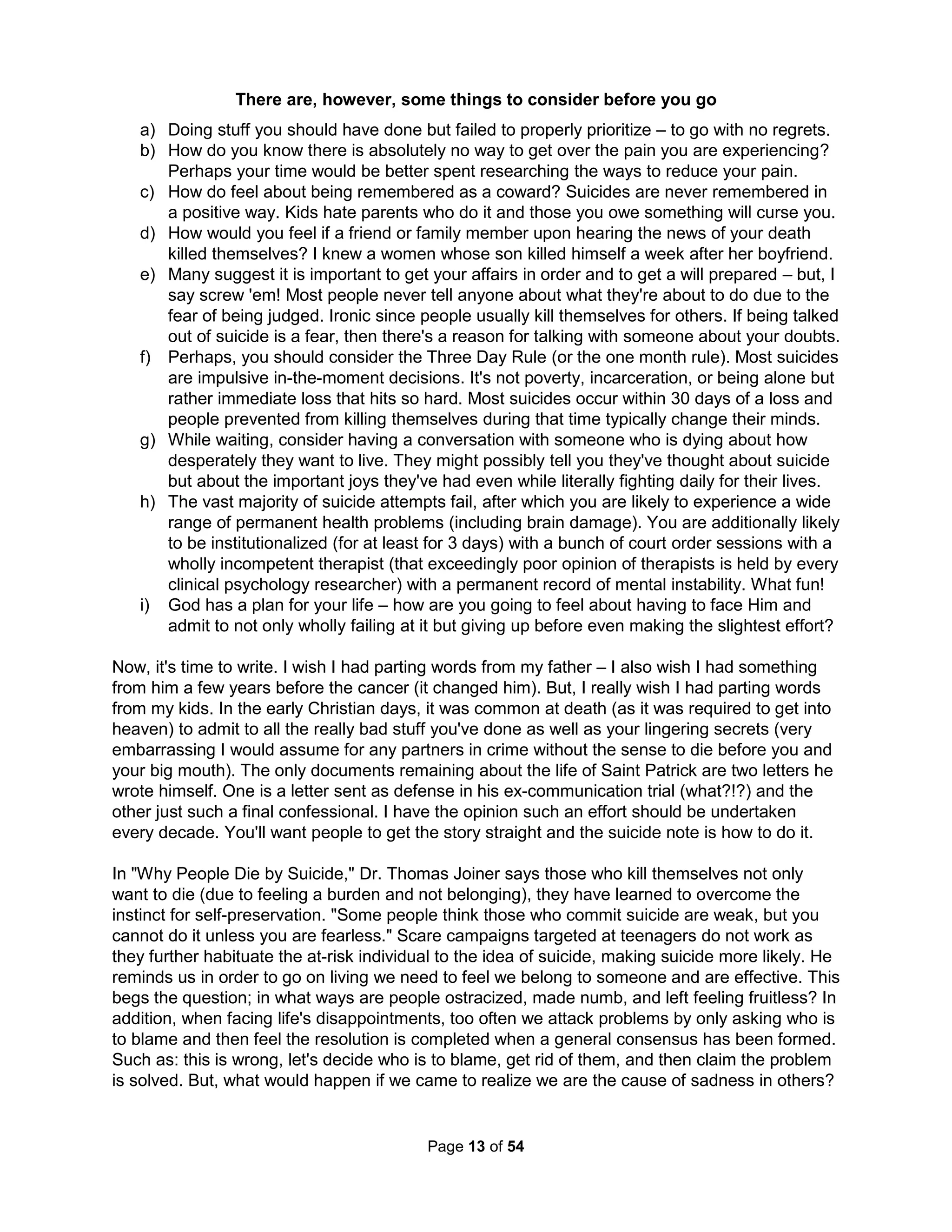 criticism for their "wrong" questions or goals. Who cares if medical dictionaries define childhood 
from infancy to puberty, when medical information becomes legal property? Jewish ceremonies 
traditionally claimed ethical responsibility to happen at puberty when Christian Confirmations 
awarded adult rights including marriage – but we're modern now. That the Christian Church of 
the Middle Ages considered the age of accountability when a person could be tried as an adult 
and executed to be seven seems archaic. Conventional wisdom is children are but a fragile lot 
with Martin Luther King's assertion of "a right delayed is a right denied" being only for us adults. 
The Greeks did not see childhood as any specific category of life. Children of old were afforded 
no protections from witnessing sexual behaviors, violence, or even death as they were not seen 
as weak or in need of any discipline. Heck, they were often running their own homes and having 
children by thirteen. Dr. Aries documented how childhood was of no consequence in medieval 
time (in Centuries of Childhood, 1962) and Dr. Postman (The Disappearance of Childhood) says 
such was true up to modern technologies such as the printing press. Psychological immaturity is 
clinically defined by the absence of real responsibility and yet our world is engineered to restrict 
accountability for kids. With the resulting rise of monsters, we permit such awful child abuse that 
LA kids exhibit PTSD more often than Baghdad kids and their parents only act far more childish. 
Dambisa Moyo's new book "How the West Was Lost" (famous for her "Dead Aid" in which relief 
efforts were shown to be the actual cause of hunger and violence in Africa) argues the reason 
efforts to change the world normally fail is because real world egos, nepotism, and codependent 
relationships are never addressed by wholly shortsighted policy decisions (pretending monsters 
aren't real). Management gurus have been similarly saying for decades that most organizations 
are but wholly over-managed and under-led with bureaucratic, arrogant, and uncreative cultures 
due to delusional quality programs designed to fail. The resulting poorly implemented strategies, 
ineffective mergers, and costly re-engineering can carry a large toll due to the immense impact 
work and governments have on our personal identities (Dr. Bruce Hood). If we don't ever dare 
face our love affair with monsters, we are guaranteed to produce only more of the same results. 
Many people tell me (as they would Christ), "I don't like your tone. Your good points are simply 
buried in dogmatic arguments. Your dismissive language and over generalizations are hardly 
stimulating; in fact, they only silence others. You should respect differing opinions more. But no, 
you have to be right and claim everyone else is wrong, even scholars and preachers. You don't 
seem to know you can't change anything but yourself. I find myself wondering who hurt you so." 
If you did say this to Jesus, it would all be true and the answer to the last question would be, of 
course, yourself as we all have hurt Christ to death. Christ (like I) often also gets to hear, "You 
mean well, but I need an 'adult' relationship." Jesus (and I hopefully) came just to have an adult 
relationship but you've forgotten what one looks like. You may feel comparing myself to Christ 
isn't right. Amy Carmichael said, "If you have never been hurt by a word from God, it is probably 
you have never heard God speak" and (like Deming or Hosea) I know how it feels to be unseen. 
Instead of adult relations, a new kind of rapport stalks the land, the chief characteristic of which 
is the rejection of absolute truth. The battle cry is "What's true for you may not be true for me." 
The 2013 Scientology Super Bowl ad said, "The one thing that's true is what's true for you." We 
are repeatedly told we must respect all opinions even though such advice is not very scientific, 
which instead holds most opinions are but wishful thinking by mindless peacocks (Zombies) or 
blowing smoke by deceitful weasels (psychopaths). This idea got started with a wave of great 
dissatisfaction with the prevailing concepts of truth ("the Great Apostasy") that swept across the 
America 200 years ago based on improved access to conflicting information (due to the printing 
The Holistic Handbook to a Successful Suicide 
9 
 