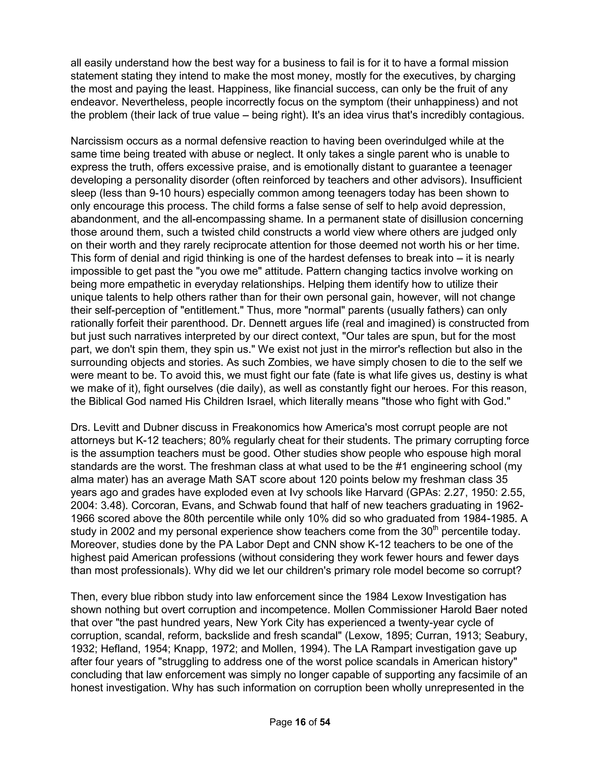 Luther's Reformation ended up helping bring an end to feudalism (and separating church from 
state), birthing Laissez-faire capitalism, as well as starting a revival in public education (based 
on needing to read the Bible for universal salvation). His priesthood of all believers became "all 
men are created equal" and birthed democracy. The idea was not to end the established clergy-laity 
division but to return ownership of the church back to the whole parish. Religion came to 
America on the wave of emotional revivals that fed the creation of the Stone-Campbell churches 
(Disciples of Christ, Christian Church, Church of Christ, etc.), Seventh-Day Adventist, Mormon, 
Jehovah's Witnesses, the Unitarians, Wesleyan Church, the Free Methodist Church, the Church 
of the Nazarene, Salvation Army, Church of God, World Gospel Mission, Pentecostals, as well 
as countless others. Focusing on customer satisfaction, the Methodists told their preachers to 
avoid arid theology, "always suit your subjects to your audience," and "choose the plainest texts 
you can." The Methodist camp meetings (the 19th-century equivalent of mega-churches) rose 
membership from a thousand in 1770 to a million, or one-eighth of the population, by 1815. All 
were told how God saw them as extraordinary and how they deserve special "rights" in heaven. 
Next was the focus on great enemies and I'm not just talking about Satan - there's homosexuals 
as well as homophobia; other great religions as well as just other denominations, materialism as 
well as sexism, right to choose as well as right to life, and political issues as well as politicians. 
Missions changed their focus to Third-World countries despite that most were more Christian (or 
Catholic) than America. Christianity couldn't survive today without enemies and without asking 
God to destroy them. While we are constantly reminded that we are at war (a wholly pagan and 
unbiblical idea), we go to church not to seek a safe haven from such enemies but to be assured 
that we have no enemies (after detailing them all). A "good" church is one simply without conflict 
(expelling any who disagree), assigning a committee to any controversy, and that comforts with 
stories of pluralism (and the right to be wrong) but always providing assurances with relativism 
(the right to be right all the time). All churches generally opts to criticize, marginalize, and even 
expel their most creative thinkers. The first secret to success has always been finding someone 
to blame for our failures. Kirk Duggan says "Once a scapegoat is identified, the dominant group 
can release its rage and fear and violent sensibilities, and gain a sense of peaceful community. 
By psychologically or physically eliminating or purging everybody who is different, an assembly 
establishes itself." Core to fanaticism is the belief that others, like the unsaved, are inferior and 
that they must come to conform to the group's absolute truth and live by the group's regulations. 
Religion also grows today by the glorification of self over any group identity (where none could 
get in heaven if entrance took broad endorsement from all denominations). The Mega-church or 
Saddleback / Willow Creek Movement of the 1990's is founded completely on a seeker-friendly 
come-to-church approach (rather than a God-friendly come-to-Jesus) using modern marketing 
techniques to produce a highly polished product for a baby boomer demographic (foregoing the 
traditional church symbols such as stained glass and candles as irrelevant) purposely designed 
to produce church growth at the expense of other less "cool" churches. Over 70% of growth is 
accomplished at the intentional expense of the "saved" members of neighboring churches and 
30% is "biological" from their children (Berger, Barna, and Polomar). Their success means most 
Christians at some time feel so incompatible with their church that they are compelled to leave. 
A mega-church (over 2,000 members) requires a choreographed production using amplified 
contemporary upbeat praise music as well as a projected video on a big screen. The production 
efforts forced many to skip worship services on Christmas Day in 2005 and 2011 when it fell on 
a Sunday to allow the overworked staff to spend some time with their family. These churches 
have nicknames of "big box," "Wal-mart," and "Disney Churches." They focus more on personal 
The Holistic Handbook to a Successful Suicide 
12 
 