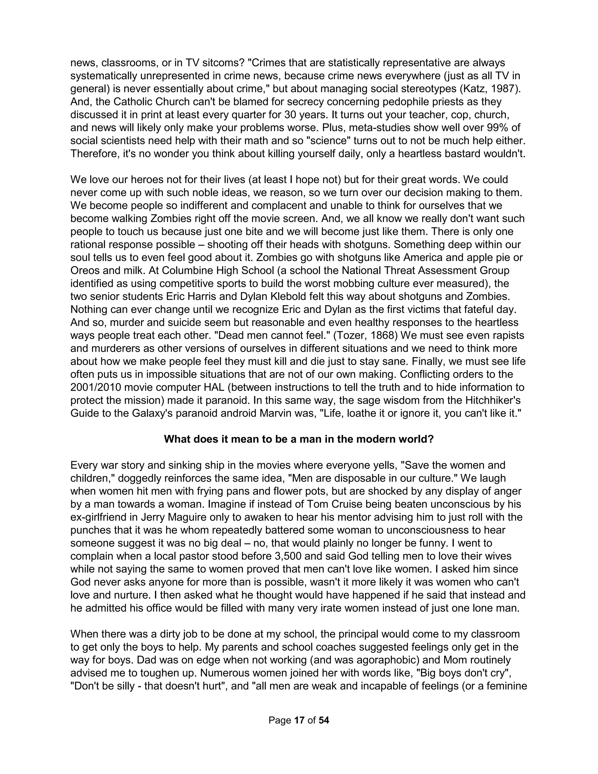 issues rather than any social justices, their message is uncomplicated and neo-conservative, 
and they are champions of the universal virtues of strength, courage, and honor. The $50 million 
Willow Creek Worship Center completed in 2004 (twice as big as the Hollywood Kodak Theater 
and so is the largest American theater) pales by comparison to those in South Korea and Africa. 
The Emerging Church Movement arose to similarly deconstruct modern Christian "dogma" and 
Christian-ese "increasingly irrelevant to the prevailing culture" to maintain a safer environment 
for those with opinions ordinarily rejected by traditional conservative fundamentalism. With a 
focus on individual narrative experiences (ie. postmodern literary theory, social network theory, 
and narrative theology), the Internet has become the central medium through blogs, websites, 
and online videos. One of the fastest growing mega-emerging churches is Rob Bell's Mars Hill. 
Time magazine called Rob Bell "The Hipper-Than-Thou-Pastor (Dec 6, 2007) and Christianity 
Today (Nov 1, 2004) sees him as the future of Christianity with his strong appeal to the urban, 
white, self-conscious, "hip" youth. Key is being "cool" with a central message that since knowing 
isn't possible, let's just stick to feeling what's right. The result is surveys show ideas about who 
Jesus is, grace, sin, forgiveness, faith, repentance, and obedience varies with every Christian. 
I've been requested to never come back (and actually called "evil") for the questions I asked and 
owning up to feeling there was significant evidence for evolution by numerous local Baptist and 
Mega churches. I have also created much discomfort at many more liberal churches by voicing 
arguments for the idea of objective biblical truths, but none ever outright asked me to disappear. 
While the "Do-it-yourself" Home Church Movement may sound like more conservative theology, 
it likewise works to bring about an "open" dialog with the surrounding culture. Many characterize 
them as primarily a protest against inflexible church heritage rather than actually presenting any 
genuinely constructive agenda by deriving truth with a popular "wikiality" of a group consensus. 
Attempting to end theological arguments, they also believe it is better to define a person by their 
actions than their beliefs. My biggest complaint about the Quakers I grew up with is that they've 
made being non-violent more important that whatever motivation one has to being non-violent. 
Like mega-churches and Atheists, the home-churched often preach against specific theological 
doctrines, rituals, or creeds. Large institutions are increasingly incapable of meeting the needs, 
or fostering the capacities, of those whom they serve and have failed to arrest the deepening 
crisis in personal identity and relationships. This universal homecoming of the church is one of 
the most significant social and religious movements of our time. Unlike movements of refuges or 
emigrants, this is a journey toward home rather than a flight from it. Barna estimated 20 million 
are so churched despite several local governments trying to use new zoning laws to bar house 
church meetings (Denver and New Milford, Conn.) or limit the size and frequency of meetings. 
Eckhart Tolle is the first religious prophet with corporate sponsorship. He worked with Dr. Helen 
Schucman on her book "A Course in Miracles" in which she supposedly channeled from a spirit 
calling itself Jesus the following truths: 1) "There is no sin," 2) "Never having sinned, man has 
no need of salvation," 3) A "slain Christ has no meaning," 4) "God is in everything I see," 5) "The 
recognition of the Creator is the recognition of yourself," and 6) "The oneness of the Creator and 
the creation is your wholeness, your sanity, and your limitless power." The primary philosophy is 
"Everything you see is the result of your thoughts." In 2008, about 35 million people participated 
in a series of ten live webinars with Tolle and Oprah Winfrey. The ideas seem to be shadows of 
Buddhist philosophies as Wikipedia says, "From the particular perspective of Tibetan Buddhism, 
when one conceives of a particular object, the mind gives rise to the appearance of that object." 
Just thinking about money can produce checks to appear in your mail (like "The Secret" movie). 
The Holistic Handbook to a Successful Suicide 
13 
 