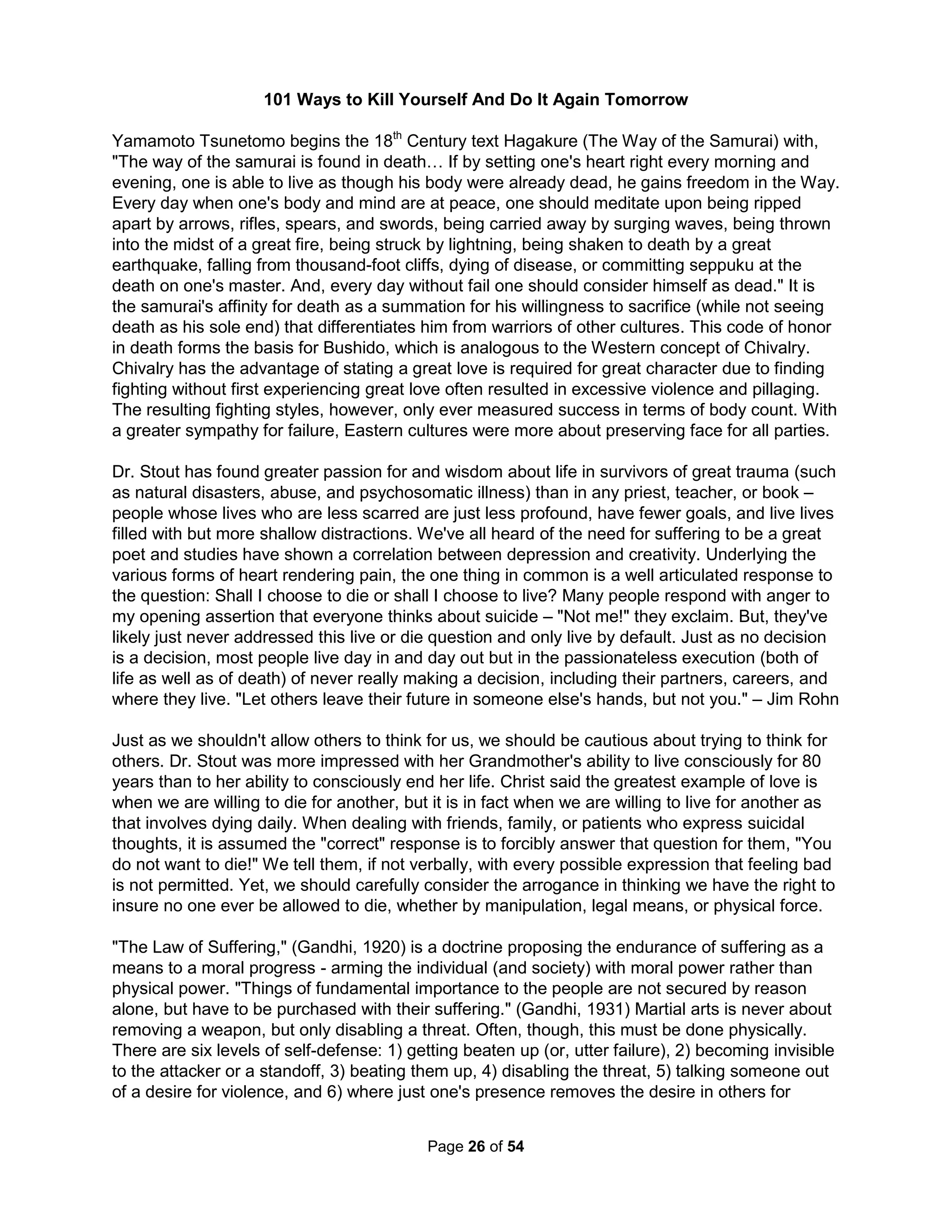 suicide). To do so, we must give up our heroes and villains and see the world with a relational 
worldview. Gandhi identified the basic principle of power by showing "even the most despotic 
bureaucracy cannot stand except for the consent of the governed" (1945) even though as Gene 
Sharp said, "you get a bloody mess when people stand up and want change." (2012) Suicidal 
feelings (free from Confirmation Bias) can encourage a rebellion against such mobbed tyranny. 
One American social group built more on a list of moral priorities rather than particular social 
problems is the Rotary Club founded by a Chicago attorney in 1904 to advance an American 
small town atmosphere to encouraging ethics in business practices including the support of 
humanitarian services. The name originated from the practice of rotating meetings among the 
professional office of its members (although the group grew too large for such a practice within 
a year). Their mottos are "Service Above Self" and "One profits most who serves best." What 
exactly are traditional small-town American values (often called New England values)? 1) Be 
supportive of mixing (not melting) our foreign cultures and people; 2) Be humble, honest, fair, 
and pay close attention to family, community, and beliefs; 3) Be socially involved and vote; 4) 
Pay attention to social norms about safety and personal appearance while also respecting non-conformity: 
we are all born equal and should be measured by what we produce; 5) Appreciate 
being well-rounded with respect to education, reading, arts, as well as sports; and 6) Identify 
with such common values over common birth: one cannot be un-British, or un-French, or un- 
Mexican as only in America are these values more important than where one might be born. 
Socialist countries like to suggest a greater adherence to such values but then why do most still 
support a monarchy that is so opposed to American beliefs of equality? What I am most proud 
of as an American is that our nation has never had a viable Socialist Party (when Canada has 
two of them) or Conservative Tory Party (as has been so dominate in British politics for the past 
four centuries) as in the end all our politics are really middle of the road (despite the complete 
lack of recognition for such in the media). Rotary, however, doesn't support open membership 
(one must be invited) and only allowed women after being forced by the U.S. Supreme Court. 
The largest membership segment is middle-aged White men (few Asians) and separate groups 
now exist divided by age with Interact for 12 to 18 year olds and Rotaract for 18 to 30 year olds. 
The core values include Leadership (promoting the illusion that all members are special leaders 
of the community) when Follow-ship or Team Creators would have been far more equalitarian. 
Science has show the core value of integrity is but a foolish delusion and many complain they 
rarely challenge their membership (or employees), are bureaucratic with poor communication, a 
good-old-boy cliquish atmosphere that usually onle removes their best and brightest, and really 
focuses on just raising more donations for an ever shrinking top-heavy executive administration. 
The post-information age is just getting started. Many seem confused about what it means. We 
didn't give up farms when entering the Industrial Age, we didn't close factories in the Information 
Age, and we're certainly not giving up our fancy technology gadgets any time soon. Farms were 
industrialized and factories were re-engineered around information. Americans no longer usually 
consider themselves farmers or factory workers, but as knowledge workers. But, those jobs are 
now being outsourced more often than any other. While those jobs are still being recommended, 
their days are numbered. The Industrial Age was about "stuff" and the Industrial Age was about 
more "stuff;" making stuff, marketing stuff, buying stuff, and filling landfills with stuff. But, we're 
slowly realizing all that stuff didn't help. America, the richest and best stuff country on earth, has 
shorter life spans, more mental illness, more obesity, more people in prison, and more income 
disparity than any other developed nation (even than Iran). We are tired of being overloaded 
with too much useless information or worse too often confuse information with understanding. 
The Holistic Handbook to a Successful Suicide 
22 
 