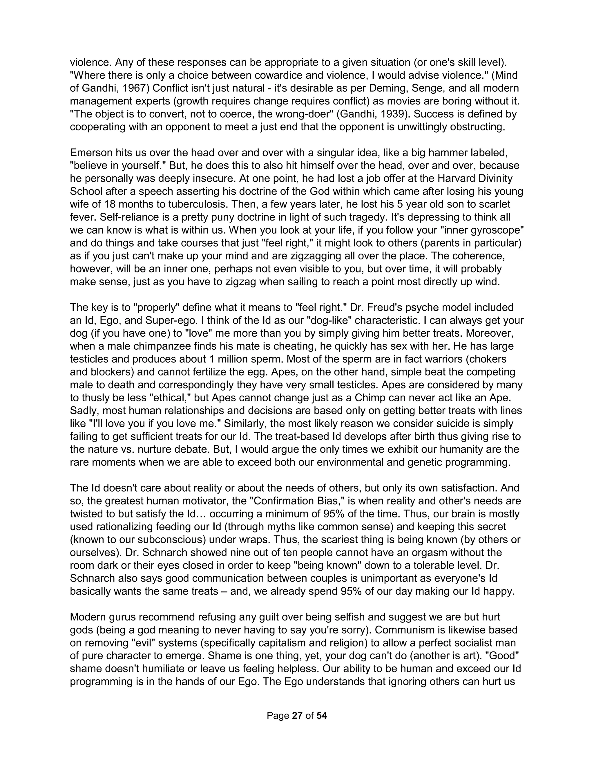 Elijah (Hebrew) or Elias (Greek) is a name evoked in many Jewish customs as a generic term 
for prophets who are or will be an "opening act" for some greater revelation (just as Washington 
has come to refer to a government which the man "opened"). Typically, prophets were nearly all 
ignored and persecuted while at the same time preparing us (just like great artists). Such judges 
were different from "kings" (who created a world where death and taxes are assumed). A lot of 
Christians claim to have the "gift" of encouragement, but most remind me of the Peanuts comic 
strips in which Linus and Charlie Brown are all bundled up on a snowy, wintry day. They spot 
Snoopy shivering in the cold. Desiring to comfort him, they walk over to him. Linus speaks first, 
"Be of good cheer, Snoopy." Charlie Brown adds, "Yes, be of good cheer." With Snoopy left still 
shivering, they turn and walk away. Proper encouragement carries us beyond words to deeds. 
Depression is not typically an illness needing cured; more often it is life that needs putting right. 
Dr. Limentani (1984) stresses even the worst perversions are not illnesses, but just symptoms. 
Real help is not back patting, casserole making, or magical thinking, but about a practical step-by- 
step plan to provide the escape God promises in 1 Corinthians 10:13. To live for ideas and 
not the underlying ideals leaves us with what Maslow called a Mediocrity Personality Disorder. I 
believe we are all called to a universal Elijah-hood to "open" a future of revolutionary openness. 
I also believe our thoughts of suicide, of self-denial, are healthy... IF we can survive them, open 
our eyes to our lying egos, and join together to experience life in ways we simply can't alone. 
Many psychologists argue there are feelings that can only be experienced as a group, called 
inter- and intra-group feelings. They are most notable when in contradiction to personal feelings. 
Many people feel shame for what their country has done or sympathy for what's been done to 
some segment even though they aren't a member of that group (Mackie, Devos, Smith, 1993). 
Adults with more experience and knowledge will ordinarily have a more "structured" worldview 
than children; this disparity typically produces chronic misunderstandings where children are 
then seen as "difficult" and adults are seen as "out of touch." The resulting relational (and not 
individual) Borderline pathology (worsened from Entity Theory conflicts and a need to blame) is 
often marked by paranoia, impulsivity, rejection sensitivity, as well as a sense of invincibility in 
all family members that become the primary hindrance to any individual growth. This is naturally 
a key issue at home or school. Even so, simply seeing problems merely as the result of unmet 
or disrupted developmental needs using mirroring and idealizing can very effectively provide an 
empathetic unifying framework as a basis for healing and performance strategies. While there is 
no therapy that can "cure" an individual's Borderline pathology, these efforts can in fact literally 
cure the organizational pathology. True communal wellness is possible while individual health is 
not. Perception discrepancies are the key hurdle that unique group qualities can overcome. The 
problem is we insist on only addressing problems individually (which are mostly unaddressable). 
Drs. Cloud and Townsend (cloudtownsend.com) showed in "How People Grow" the notions of 
think it and do it or remember and get over it have limited value as only relational efforts work. A 
friend recently claimed the proof of his daughter's bi-polar condition was that she had been in 
therapy for decades. Forget the old joke of insanity being defined by doing the same thing over 
and over expecting difference results and imagine what it might've taken for him to instead say 
WE'VE been in therapy for decades (say, with Behavioral Family Systems Therapy, BFST). And 
yet, few attempts have been made to empirically study the outcomes of family, couple, or group 
psychotherapy integration. Why? I would assume there is sadly a small market for such efforts. 
Other group pathologies include St John's Syndrome, when parents only go through the routine 
motions and children merely see other family members as a means to an end; Koinonitis, when 
interpersonal relationships are so deep and absorbing that the family largely ignores the world 
The Holistic Handbook to a Successful Suicide 
23 
 