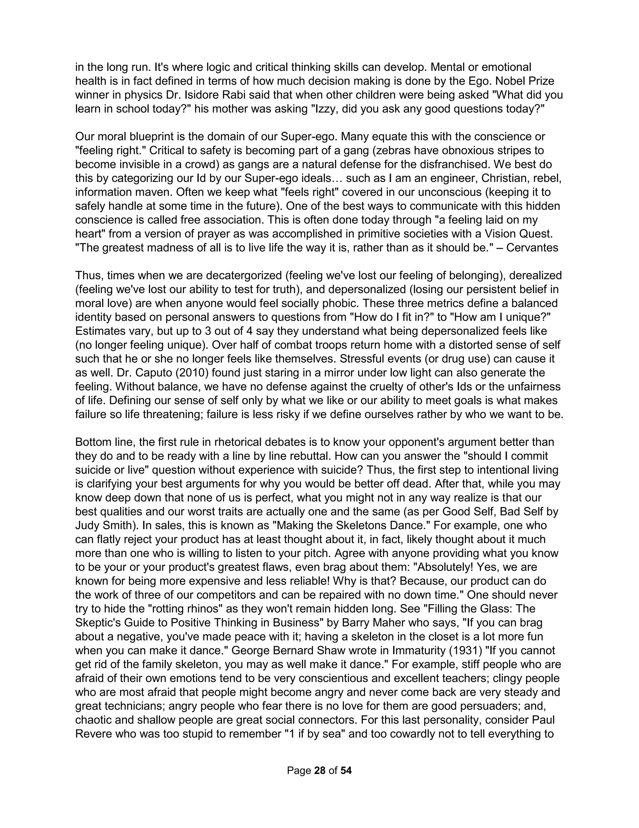 around them and activities tend to be centripetal rather than centrifugal; Schizophrenic (best 
met with better time management and working on a mission definition) or common paranoia 
(when external intervention efforts will likely have antagonistic responses); and, Narcissistic, 
Megalomaniacal, and Theomanic (see The Paranoid Corporation by Cohen and Choen, 1993). 
The Organizational Effectiveness Continuum is a rubric from Ineffective to Effective rating family 
performance as either Reactive (challenges are met with efforts that are always struggling to 
keep up), Responsive (a more stable environment, but not a dynamic one), Proactive (with an 
analytical process that is good at anticipating changing needs and good at adapting), Interactive 
(more visionary where the family works as a whole, are healthy, and work on connectedness), 
or Inspired (with great creativity, habitually exceed all environmental and genetic constraints or 
conditioning). Any family not able to perceive its own pathology will naturally destroy itself (by 
refusing to notice feelings of inadequacy and projecting blame instrumentally everywhere) as 
health starts with consciousness (or Serge's "presence"). It is vital to determine if any current 
solutions have been coerced as attempts to just cover up problems and work to untwist thinking 
(Dr. Burns *). Fishbowl Exercises use three chairs (or groups of chairs) for Parent(s), Child(ren), 
and Friends (or therapist). Each person (or group) will explain their position. Then everyone 
switches chairs and positions (twice). Don't focus on the past or present, work on any "issues," 
suggest changing other's personalities, or heal anyone's anxiety or dysfunction. Instead, focus 
on the future by clarifying core values, setting personally meaningful goals, and encouraging 
efforts (aka tools and structures) for family members to accomplish more tasks on their own. 
After trying unsuccessfully to cure alcoholism by means of psychoanalysis, Dr. Jung concluded 
alcoholism could not be treated by either medical or psychodynamic techniques. He reasoned 
the underlying problem was spiritual emptiness and wrote in a letter to Bill Wilson (AA founder), 
"I am strongly convinced that the evil principle prevailing in this world leads the unrecognized 
spiritual need into perdition, if it is not counteracted either by real religious insight or by the 
protective wall of human community. An ordinary man, not protected by an action from above 
and isolated in society, cannot resist the power of evil." Or, quality relationships are everything. 
The first two steps of the AA 12-step program is much like the 3-step suicide plan of facing life's 
most basic truth: "My life is unmanageable and I am powerless." Getting past the normal step of 
self-destruction is to admit there is no logical way to live, another suicide of sorts. Dr. Pittman 
(1989) believed the only hope for philanderers, being driven mostly by fears of being controlled, 
was in fact surrendering control to someone else, an ideal, or a "higher power;" finding faith in a 
higher power, your family, or a "gang" of people with similar values (and not common interests). 
The quantity of wide-ranging viewpoints in different (mostly discarded) psychological models, in 
fact, has lead to the increasing likelihood that "conceptual clarity will not result in one unified 
theory of motivation" (Pintrich, 1991, p. 201) and the need "to consider frameworks larger than 
the self" (Weiner, 1990, p 621). In 1968 Maslow said, "I consider [Humanistic Psychology] to be 
transitional, a preparation for still 'higher' psychology, transpersonal, transhuman, centered in 
the cosmos rather than in human needs and interest, going beyond humanness, identity, self-actualization, 
and the like ; Without the transcendent and the transpersonal, we get sick, 
violent, and nihilistic, or else hopeless and apathetic. We need something 'bigger than we are' to 
be awed by and to commit ourselves to in a new, naturalistic, empirical, non-churchy sense." To 
me, "non-churchy" doesn't mean without a church but without the simplified pap designed to but 
promote a false sense of happiness based on diverting all blame and responsibility elsewhere. 
According to Viktor Frankl, a person's aspirations for a meaningful existence deal with the 
spiritual dimension of human existence (1959). Frankl's peer humanistic psychologist Sidney M. 
Jourard submitted, "At the time organization is optimum, the human person is characterized 
The Holistic Handbook to a Successful Suicide 
24 
 