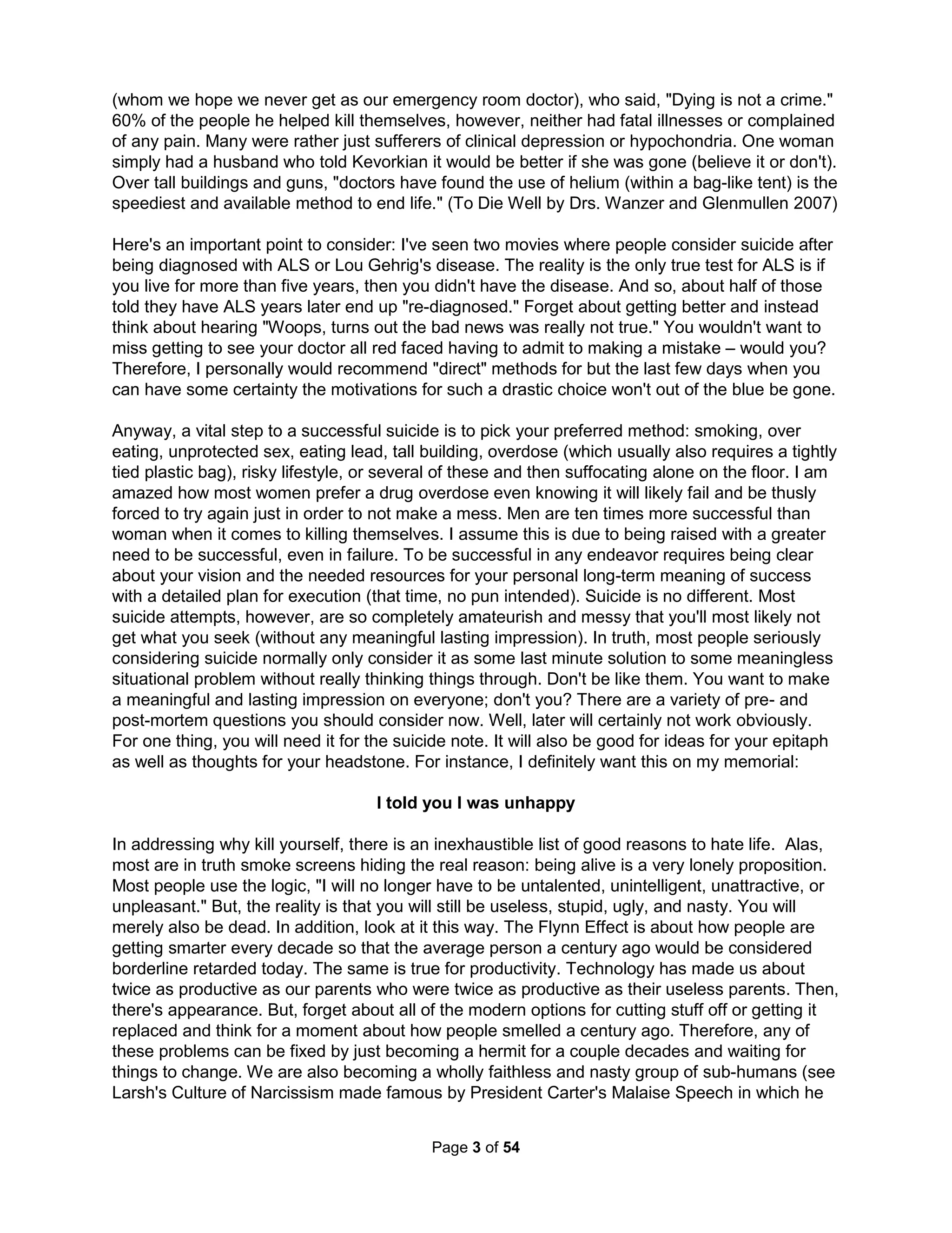 The Holistic Handbook to a Successful Suicide 
by James Maginnis 
Table of Contents 
Abstract .................................................................................................................................... 1 
Why I wrote this ...................................................................................................................... 1 
We have met the enemy and he is us ..................................................................................... 2 
Only a crazy person wouldn't want to die .............................................................................. 3 
I told you I was unhappy – so, why are you only here NOW? ................................................. 5 
This is the postmodern desert ...............................................................................................10 
Do I just not like people? .......................................................................................................17 
Great and good are seldom the same man ...........................................................................21 
And so, there are some things you should consider before you go; ....................................27 
The Zombie next door .............................................................................................................28 
What does it mean to be a man in the modern world? .........................................................33 
What does it mean to be a child of a divorce in the modern world? ...................................38 
Trash talk: what is it good for? ..............................................................................................40 
101 ways to kill yourself and do it again tomorrow ..............................................................44 
The thought of suicide is a powerful solace: ..........................................................................44 
Just because you can, doesn't mean you should ...................................................................50 
For the lotus flower to fall is for it to rise to the surface ..........................................................55 
Knowledge is not power ........................................................................................................55 
Life, if defined by growth based on conflict resolution, is best shared ....................................59 
How do you die to self without actually dying? ....................................................................59 
Every exit is an entry somewhere else...................................................................................61 
I know what it feels like to want to die ....................................................................................66 
Positive Psychology believes grief is always short-lived .....................................................66 
Let me tell you more of my circumstances .........................................................................69 
Sanity is madness put to good uses; waking life is a dream controlled .............................69 
We must imagine two different things for forgiveness to work ............................................71 
Perhaps we're asking the wrong questions ............................................................................73 
What might families look like? ............................................................................................74 
It's not a question of ideas – there are already too many ideas ..............................................74 
"Now," said the doctor, "we will begin, yes?" .........................................................................77 
 