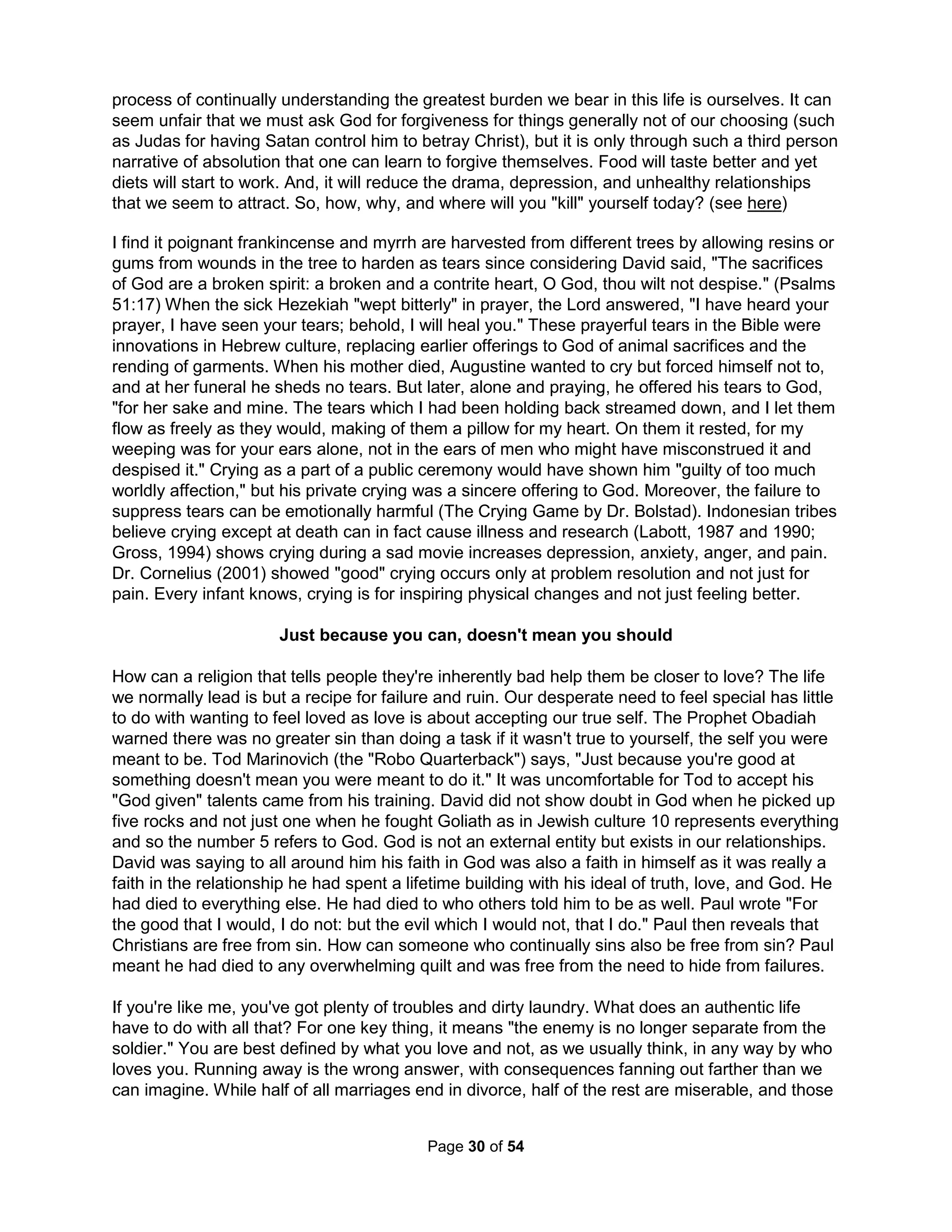 "Man must evolve for all human conflict a method which rejects revenge, 
aggression, and retaliation. The foundation of such a method is love." 
Martin Luther King, Jr. during acceptance speech for his Nobel Peace Prize, 1964 
Comic Sarah Millican earned her millions as a sort of self-therapy of insulting her ex-husband 
after his leaving resulted in her losing everything. Research shows people feel better if they are 
able to retaliate against the person who injured them, provided they do not do so excessively 
(and feel guilty) or fear reprisal (and feel anxious) – and attacking a substitute (like a pillow) or 
venting in therapy clearly isn't the same (Bushman et alia, 1999). The most important thing to do 
is simply to say "I see you" to the offending person as well as to others. Resentment is said to 
be like drinking poison and expecting the other person to die. Moreover, the opposite of love is 
not hate but apathy. Millican "woofs" with her audience (more on woofing later) but the same 
can be done with friends. We are told such efforts to insult our ex-es should be restrained while 
in reality they should instead be ridiculously excessive. In the end, there are many options other 
than just becoming either but a hermit or an anonymous stain at the base of some tall building. 
If someone is sufficiently irritating for long enough, any of us can be driven to revenge. We've all 
had a cruel parent, teacher, or employer that made us feel this way. Dr. R.W. Fogel won the 
Noble Prize in Economics in 1993 for demonstrating employers throughout history have treated 
workers even worse than slaves. Alas, we've been rigorously "schooled" to believe we should 
only thank our parents, our teachers, and our employers. We're always told that adults know 
everything, but we find they don't even know (and don't want to) the difference between faking 
and actually feeling something, so we grow suspicious. The natural result is to be left with the 
desire to hurt someone – but not know who or why. Even if we de-school ourselves to recognize 
our primary tormentor but the person has the poor manners to die before we can get even, we 
could end up needing to hurt someone who perhaps just looks like the person (such as all men). 
If we manage to face that everyone treats us poorly, there really aren't a lot of options. And, no 
matter how we feel about a sunset from the Grand Canyon's base, snorkeling off Fiji, the view of 
Rio from Corcovado Mountain, or walking among the albatross population on Midway Island 
(where the only footprints are your own), life can be damn cruel without any help from people. 
Stephen Falken in the 1983 movie War Games suggested the destruction of the human race is 
inevitable as his excuse to just give up. Suicide says none of it and none of you are worth living 
for; nothing is better at saying "I hate you all." On the other hand, we could instead go shopping. 
And then later, kill ourselves and leave the payments to someone else – that might be better. 
No, better would be facing our own ability to do evil. Miangileo tells about coming to terms with a 
childhood rape, "When reading Terrance Afar's (ex-roman slave turned poet) line 'nothing that is 
human is foreign to me,' I realized that I was my rapist. I realized that there was no emotion that 
he had that I didn't have, there was no act he had done that I couldn't potentially do, and there 
was no lose of awareness of others that I could not have fallen into." Hermann Hesse wrote: "If 
you hate a person, you hate something in him or her that is part of yourself. What isn't part of 
ourselves doesn't disturb us." Penny Coleman, author of Flashback: PTSD, Suicide, and the 
Lessons of War and a Vietnam veteran suicide window, calls suicide "the most secret death 
because no one wants to talk about it" and says the despair, neglect, and poverty motivating 
most veteran suicides is similar to that of terrorist bombers. Getting more serious about how low 
and weak we are allows us to be more light and inspirational. Emerson said "I have taught one 
doctrine, namely, the infinitude of the private man." Trusting oneself means more than being 
self-centered. It implies trusting somehow we have an innate wisdom which is a projection of the 
inner light of God within, and that every person has such wisdom, although unfortunately few 
The Holistic Handbook to a Successful Suicide 
26 
 