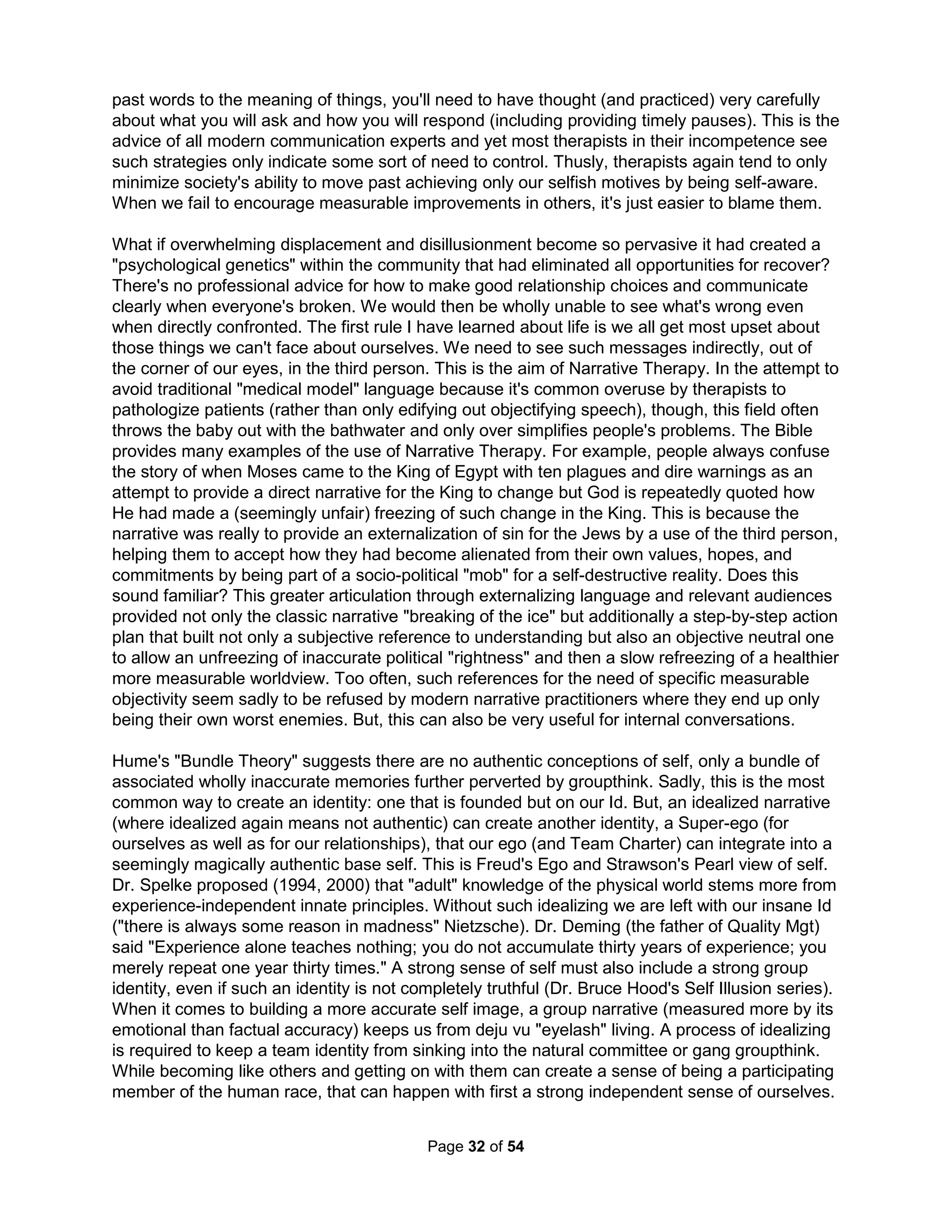 Now, it's time to write. I wish I had parting words from my father – or better, something from him 
before the cancer (it changed him). Even more, I wish I had parting words from my kids. They've 
told me how they don't think about me and the ways I failed to measure up but never about their 
own ideals. In the early Christian days, it was common at death (as it was required to get into 
heaven) to admit to all the really bad stuff you've done as well as your lingering secrets (very 
embarrassing I would assume for any partners in crime without the sense to die before you and 
your big mouth). The only documents remaining about the life of Saint Patrick are two letters he 
wrote himself. One is a letter sent as defense in his ex-communication trial (say what?) and the 
other is just such a final confessional. I think such an effort should be undertaken every decade. 
You'll want people to get the story straight and your personal suicide manifesto is how to do it. A 
list of what's wrong with your life helps prioritize what needs to be changed, if that's an option. 
In "Why People Die by Suicide," Dr. Joiner says those who kill themselves not only want to die 
(feeling like a burden to others and not belonging) they have learned to overcome the instinct for 
self-preservation. "Some people think those who commit suicide are weak, but you cannot do it 
unless you are fearless." Scare campaigns targeted at teenagers do not work as they further 
habituate the at-risk individual to the idea of suicide, making suicide more likely. He reminds us 
to go on living we need to feel we belong to someone and are effective. Teachers often tell me 
students don't come to class with the social identity required to be motivated to learn. I believe 
such a goal should be the principal goal of Social Studies class. When I asked my youngest son 
to explain the goals of his school subjects, it was easy to do for every class but Social Studies 
for which he said "I don't see any pattern in what they make me learn." Nevertheless, no teacher 
should be allowed to ignore their responsibility for building students' feelings of belonging and 
becoming effective. I mean, every drafting instructor I've known claims to always need to start 
with fractions (despite that this should've been taught in 3rd Grade) and about one in five friends 
say they only received formal English schooling in a foreign language class (it's hard to teach a 
second language to kids that don't have a first one yet). No teacher should ever be allowed to 
get away with claiming students are unprepared. Just fix it! Plus, Dr. Joiner's findings raise the 
critical question: in what ways do we cause people to feel ostracized, made numb, and fruitless? 
What would happen if we came to realize we are the cause of sadness in others? For example, 
as an isolated teacher in a school using a suicide program in which a teenager kills themselves, 
what happens when we become numb and fruitless? Do we insist on change or just go along? 
The Zombie next door 
When Dr. Martha Stout writes about the antisocial next door, she doesn't do credit to their many 
Zombies. You yourself are likely a Zombie as studies show over 90% of us exhibit the key signs 
and admit to participating in a mob. Indicators of Zombieitis include rooting for some team just 
because you live nearby, the inability to have an original thought or needing to please people, 
believing in the innate goodness of people (at least yourself), and becoming angry when anyone 
dares suggest you may not be special; that and the lies told by those four "great" men sounding 
better than the truth. By telling you what you want to hear, you end up idolizing them. You have, 
haven't you? The problem with all current boundaries and verbal judo books is they provide the 
awful suggestion that you consider taking on an antisocial or a mob of zombies alone. I believe 
the key identifier (for either them or you) is a trail of destroyed lives left behind (like mine). This 
is never easy to indentify because the goal of any abused person (it is easier to notice alcohol 
or drug abuse than person abuse, but it works the same way) becomes, "I must be invisible." 
The Holistic Handbook to a Successful Suicide 
28 
 