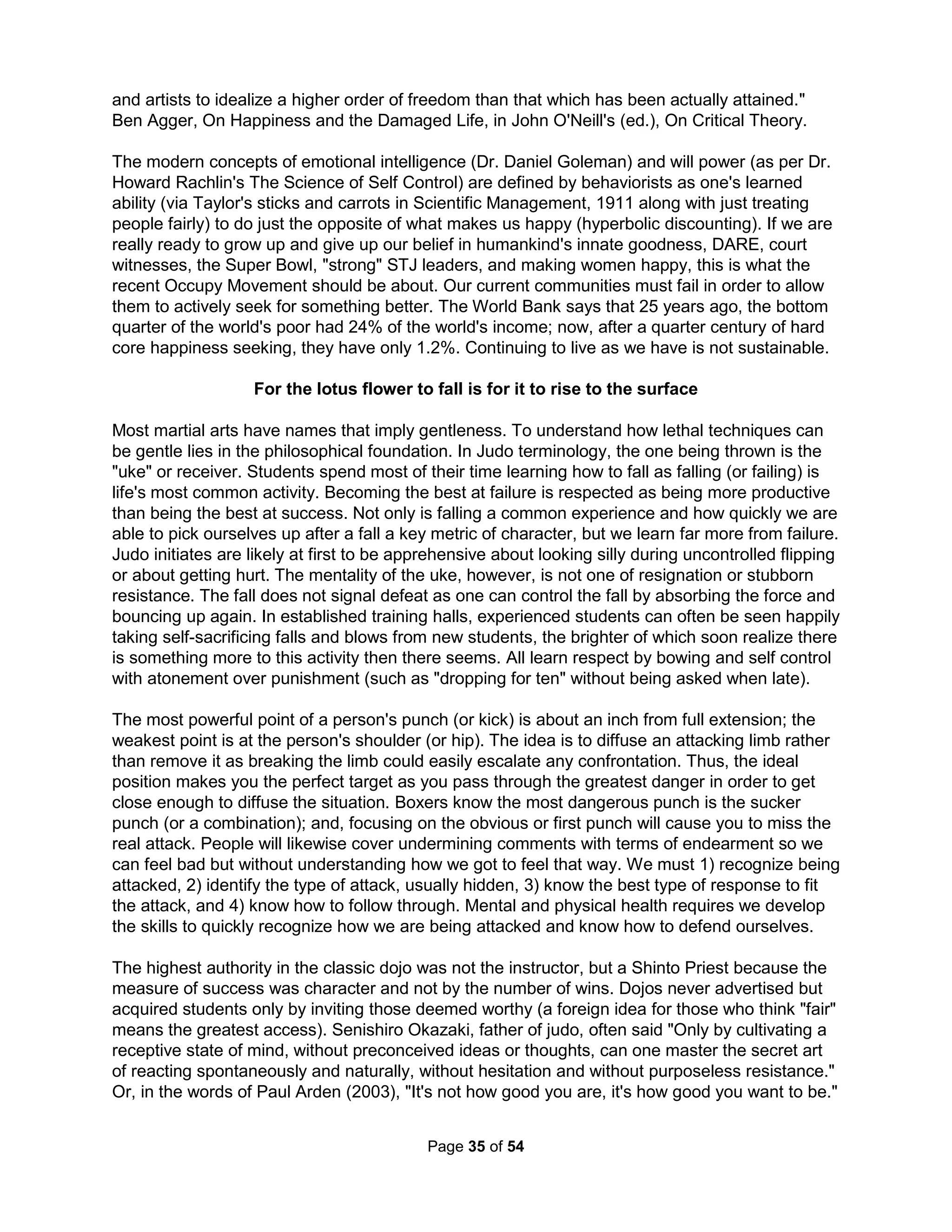 The desire to be right is often belittled as an egotistical mental aberration, typically partnered 
with a marketing statement for happiness such as "I would rather be happy than right." I like to 
respond with congratulations on how happy the speaker must be about being wrong (ha ha). On 
the other hand, I am surprised how often people need to be "right" about, say, who was the best 
drummer or what is the best color. Drs. Powers and Witmer said they would prefer to be happy 
pretending they helped young boys while actually being a horrifically destructive force. Making 
the effort required for actually being "right" about being helpful simply didn't make them happy. 
I've been most successful in explaining the destructive power of the pursuit of happiness (for 
therapist or the patient) to people by likening it to a business plan. We can all easily understand 
how the best way for a business to fail is for it to have a formal mission statement stating they 
intend to make the most money, mostly for the executives, by charging the most and paying the 
least. Happiness, like financial success, can only be the fruit of any endeavor. Nevertheless, 
people incorrectly focus on the symptom (their unhappiness) and not the problem (their lack of 
true value – or, being right). Happiness is a dangerous idea virus that's incredibly contagious. 
Narcissism occurs as a normal defensive reaction to being overindulged while at the same time 
being treated with abuse or neglect. It only takes a single parent who is unable to express the 
truth, offers excessive praise, and is emotionally distant to guarantee a teenager of developing 
just such a personality disorder (often reinforced by teachers and other advisors). Insufficient 
sleep (less than 9-10 hours), especially common among teenagers today, has been shown to 
further encourage this process. The child forms a false sense of self to help avoid depression, 
abandonment, and the all-encompassing shame. In a permanent state of disillusion concerning 
those around them, such a twisted child constructs a world view where others are judged only 
on their worth and they rarely reciprocate attention for those deemed not worth his or her time. 
This form of denial and rigid thinking is one of the hardest defenses to break into – it is nearly 
impossible to get past the "you owe me" attitude. Pattern changing tactics involve working on 
being more empathetic in everyday relationships. Helping them to identify how to utilize their 
unique talents to help others rather than for their own personal gain, however, will not change 
their self-perception of entitlement. "Normal" parents (more often fathers) can only rationally 
forfeit their parenthood (see Men on Strike: Why Men Are Boycotting Marriage, Fatherhood, and 
the American Dream by Helen Smith, 2013). Dr. Dennett argues life is constructed from these 
narratives interpreted by our direct context, "Our tales are spun, but for the most part, we don't 
spin them, they spin us." To avoid a Zombies' death, we must survive our fate (in so making our 
destiny), fight ourselves (die daily), as well as constantly overcome our heroes (perhaps why the 
Biblical God named His children Israel, which in fact literally means "those who fight with God"). 
It is a fact that if the student does not outperform his or her teacher (or hero), society stagnates. 
Christ said "whoever believes in me will do greater works than the works that I do" (John 14:12). 
Drs. Levitt and Dubner discuss in Freakonomics how America's most corrupt people are not 
attorneys or politicians but K-12 teachers (80% regularly cheat for their students). The primary 
corrupting force is the assumption that they must all be good. We likewise corrupt children and 
women by the assumption of their innocence. No one can stay on track without accountability 
and well-known consequences. Similarly, research shows anyone who espouses high moral 
standards is likely not. The freshman class at what used to be the #1 engineering school (my 
alma mater) has an average Math SAT score about 120 points below my freshman class 35 
years ago and grades have exploded even at Ivy schools like Harvard (GPA in 1950: 2.55, in 
2004: 3.48). Why? Well, Corcoran, Evans, and Schwab found half of new teachers graduating in 
The Holistic Handbook to a Successful Suicide 
31 
 