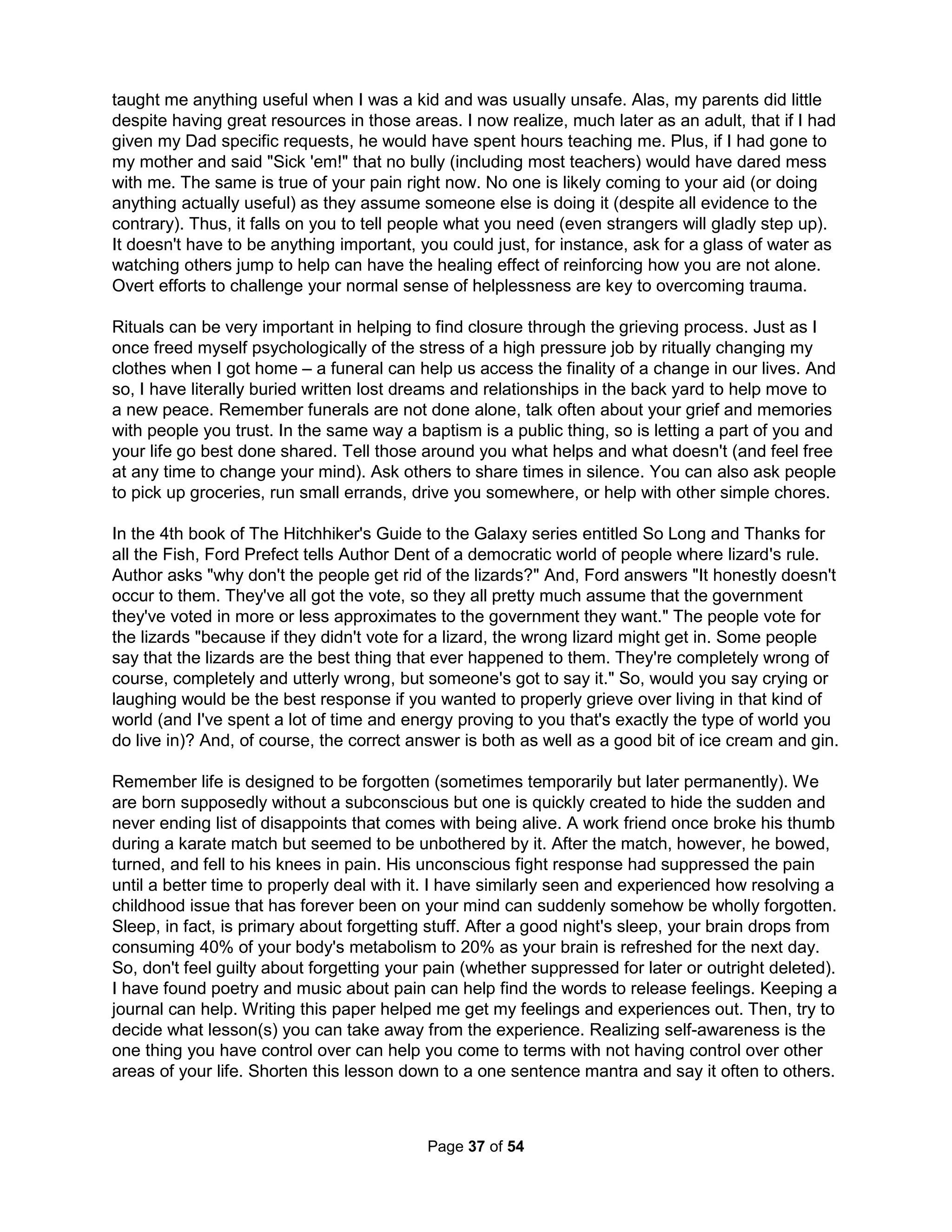 Even if we love our heroes just for great words and not "great" lives, we still relinquish decision 
making to them. We become people so complacent and unable to think for ourselves that we 
become Zombies walking right out of the TV screen. And, we all know we really don't want such 
people to touch us because just one bite and we will become just like them. There is only one 
rational response possible – shooting off their heads with shotguns. Something deep within our 
soul tells us to even feel good about it. Zombies go with shotguns like America and apple pie or 
Oreos and milk. At Columbine High School (a school the National Threat Assessment Group 
identified as using competitive sports to build the worst mobbing culture ever measured), the 
two senior students Eric Harris and Dylan Klebold felt this way about shotguns and Zombies. I 
know quite well that this sounds horrible but nothing can ever change until we recognize Eric 
and Dylan as the first victims of that fateful day. We prefer to think they were born "bad" (what 
an evil thought), but the truth is murder and suicide are reasonable and even healthy responses 
to the heartless ways people treat each other (and Eric and Dylan were treated horribly). "Dead 
men cannot feel." (Tozer, 1868) People will say that not everyone treated poorly acts poorly. 
But, no two people's experiences (including genetics) are the same, so you don't know. We 
must learn to see murderers, rapists, and even child molesters as other versions of ourselves in 
different situations. More importantly, we need to think more about how we make people feel 
they must kill and die just to stay sane. If you're not part of the solution, you are the problem. 
Life puts us in impossible situations that are not of our own making. Conflicting orders to the 
2001/2010 movie computer HAL (between instructions to tell the truth and to hide information to 
protect the mission) made it paranoid. In this same way, the sage wisdom from the Hitchhiker's 
Guide to the Galaxy's paranoid android Marvin was, "Life, loathe it or ignore it, you can't like it." 
The Holistic Handbook to a Successful Suicide 
33 
What does it mean to be a man in the modern world? 
Sadly, every war story and sinking ship in the movies where everyone yells, "Save the women 
and children," doggedly reinforces the same idea: "Men are disposable in our culture." We laugh 
when women hit men with frying pans and flower pots, but are shocked by any display of anger 
by a man towards a woman. Imagine if instead of Tom Cruise being beaten unconscious by his 
ex-girlfriend in Jerry Maguire only to awaken to hear his mentor advising him to just roll with the 
punches that it was he whom repeatedly battered some woman to unconsciousness waking to 
hear someone suggest it was no big deal – no, that would plainly no longer be funny. I went to 
complain when a local pastor stood before 3,500 and said God telling men to love their wives 
while not saying the same to women proved that men can't love like women. I asked since God 
never asks anyone for more than is possible, couldn't He have meant it was women who can't 
love and nurture. I then asked what he thought would have happened if he said that instead and 
he admitted his office would be filled with many irate women instead of just one lone calm man. 
When there was a dirty job to be done at my school, the principal would come to my classroom 
to get only the boys to help. My parents and school coaches suggested feelings only get in the 
way for boys. Dad was on edge when not working (and was agoraphobic) and Mom routinely 
advised me to toughen up. Numerous women joined her with words like, "Big boys don't cry", 
"Don't be silly - that doesn't hurt", and "all men are weak and incapable of feelings (or a feminine 
side)." Women possess the major responsibility for bestowing self-esteem and thus pleasing 
them becomes critically intertwined with survival at an early age for boys (and the source of our 
idealization of male pregenital sexuality per Sadger). Journalist Norah Vincent's greatest lesson, 
in fact, pretending to be a man for 18 months ("Self-made Man") was, "How much power women 
have over men; they need us as their self-esteem is based primarily on approval from us." More 
to the point, living as a man caused Vincent to need institutionalized care for manic depression. 
 