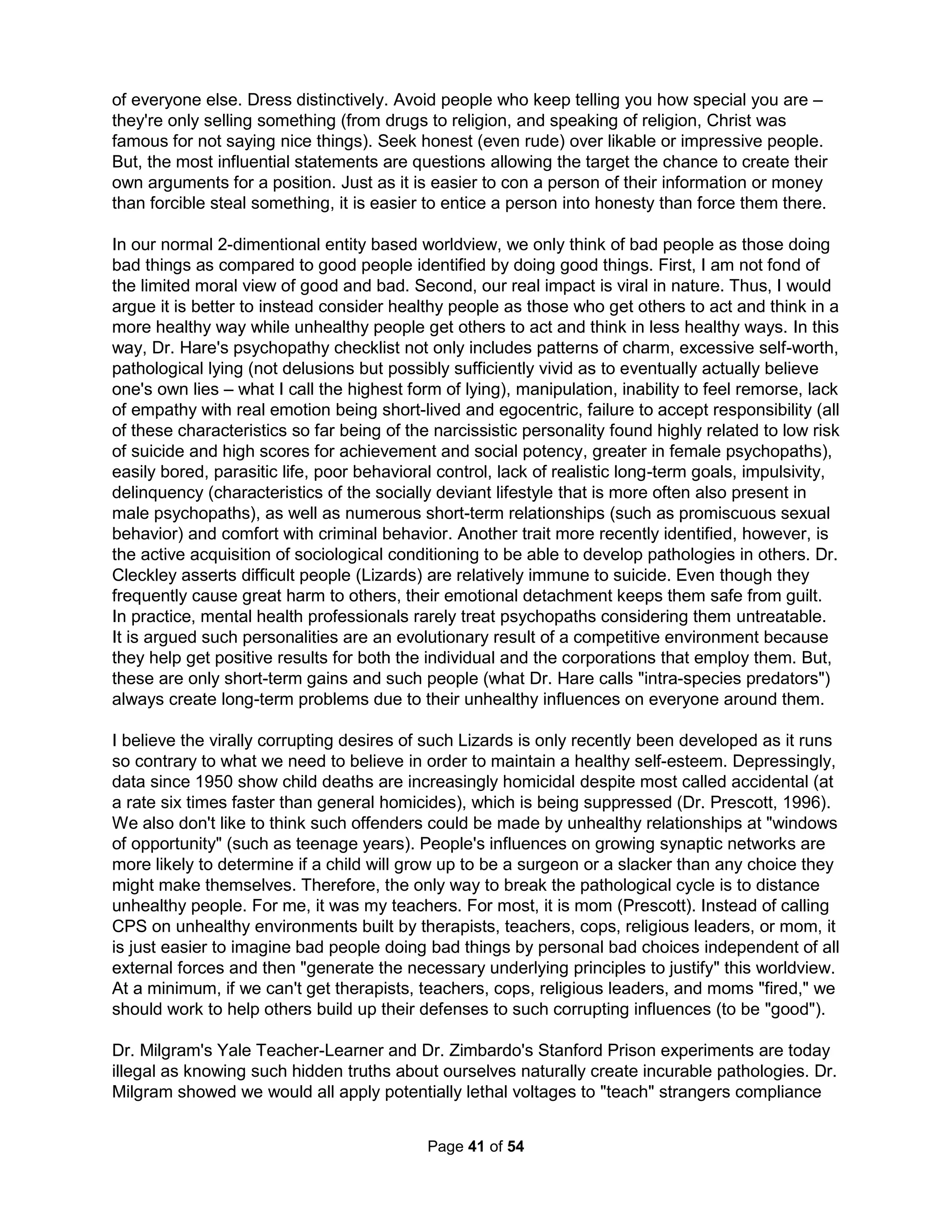 murders of children. Children are also 88% more likely to be seriously injured from abuse or 
neglect by their mothers rather than by their fathers. Yet, we doggedly persist in blaming men 
first and foremost for all of the world's violence. If we really want to end violence, why don't we 
provide programs to encourage more male teenagers to be babysitters? Dr. Elliot reviewed 500 
violence prevention programs in 1998. Most were found to not address any known risk factors 
and to actually usually make things worse (zero tolerance, scared straight, boot and wilderness 
camps, DARE, etc). Only three did any good: Functional Family Therapy, Oregon Treatment 
Foster Care, and Multisystemic Therapy, which never blames the offender but instead focuses 
on training others in his/her environment and inadequacies of therapist. Dr. Elliot only confirmed 
what every study had been saying for decades, the programs we spend the most on have the 
least (or most damaging) effect and those we spend the least on provide for the only chance for 
improvement. Over a decade later, what's changed? Nothing! How many more decades must 
past before we can finally admit reducing violence is not our actual aim, it's only blaming men? 
Men's rights are the civil rights movement of our era. Some belittle the plight of men, asking 
"what have they suffered compared to other groups?" One answer is whatever adversity blacks 
or women or other groups may have endured in the past fifty years, no one takes their children 
away as done daily by family courts to men. What discrimination or injustice could be worse 
than that? We might freely reduce the requirements to allow a woman to become a fireperson 
(what's a life when compared with allowing a woman from doing whatever she wants), but you 
can be sure society will never reduce the qualifications for a man to win custody. Plus, custody 
is characteristically awarded with little regard for the facts. Two Yale studies found infants living 
only with their fathers were two to six months ahead in personal and social skills. Another study 
showed boys in father-custody homes have higher self-worth, are more mature, independent, 
and less demanding than boys in mother-custody homes. A Danish study found children raised 
by single fathers also had fewer temper tantrums, were less-sensitive to criticism, less fearful, 
less likely to feel lonely, and more likely to have high self-worth. And, recall I mentioned studies 
show fathers are far less likely than mothers to use physical punishments with their children. 
Finally, there's no greater suicide disparity than between men and women in the United States. 
Alabama was forced to halt the testing of teachers when a court ruled the state had to produce 
testing where white and black applicants could pass at the same rate. Why are courts not also 
forced to award children to fathers just as often as mothers? I would gladly accept half the pay 
(even though Forbes says women executives must often date beneath their income level as 
their lower-educated male peers are making less) and sit only in the back of the bus (ask your 
son where he sits in class and you'll discover many boys are already obligated to do this) if only 
I could have been awarded custody. The rates of school dropouts, teenage pregnancy, juvenile 
crime, and teen drug abuse are more tightly correlated with fatherlessness than with any other 
socioeconomic factor, including income and race. Since 1983, the US Department of Health and 
Human Services has found that 61% of child abuse is inflicted by mothers with sole custody and 
another 14% comes from other members of her household. Sadly not unexpected, boys are the 
more likely target of familial violence. Sadly, 63% of youth suicides and over 70% of anti-social 
disorders come from fatherless homes. And, since the number of alienated fathers doubled in 
the last quarter of the last century, we should expect the number of psychopaths to be double 
estimates made in the 70's (as per Antisocial Personalities by Dr. David Lykken, 1993, p 204). 
In fact, the 1991 Epidemiologic Catchment Area study, sponsored by the National Institute of 
Mental Health, reported that in the fifteen years preceding the study, the prevalence of antisocial 
personality disorders had nearly doubled among the young in America and most experts believe 
The Holistic Handbook to a Successful Suicide 
37 
 