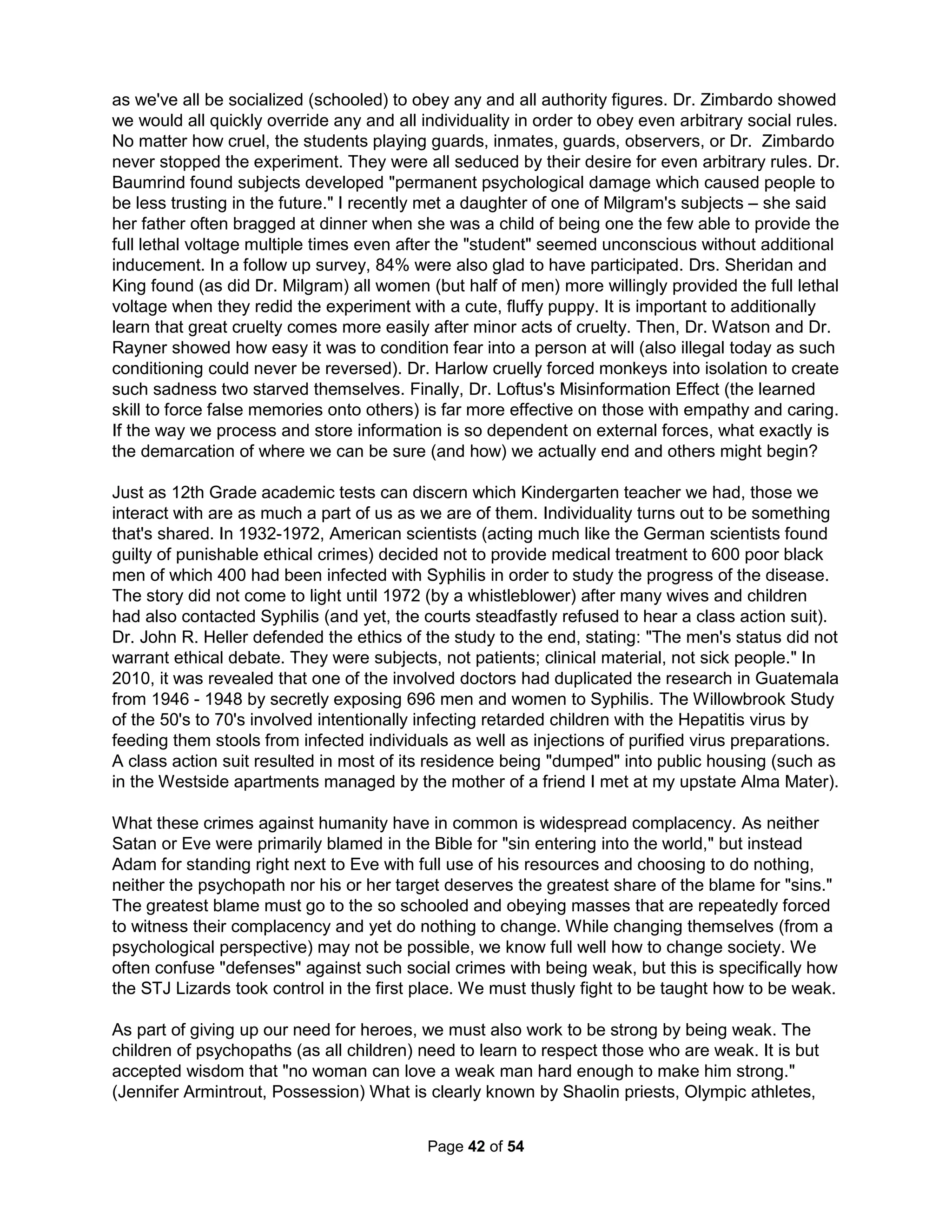 today that childhood psychopathy and suicide rates are ever-increasing (Dr. Ramsland, 2011). 
Dr. Hare writes "our society is moving in the direction of permitting, reinforcing, and valuing the 
traits listed in the Psychopathy Checklist such as impulsivity, irresponsibility, lack of remorse." 
Dr. Stout also believes American values are the perfect breeding ground for psychopaths (which 
are rarer in Asia). Only when men can raise their children to not get caught up in the unending 
attempts to please "mommy" for a counterfeit self-image will their terror and need to repress 
subside. Boys have traditionally been the responsibility of fathers from the age of seven whether 
in the hunt, the field, or the factory. Can we ever go home again? Our children are calling. 
I met with my son's Sixth Grade math teacher and asked if there was any way my son could 
receive more challenging work. The teacher told me she had to put on her "parent hat." She 
was very concerned about how such pressures caused Orientals to commit suicide more often. 
She told me she wasn't saying my son would necessarily off himself, but she was very familiar 
with world health data and expected my efforts to not be helpful. WHO had in fact concluded the 
fewer deaths in America were due to improved intervention efforts. Alas, I also found America 
has the very highest ratio of male to female suicides; or, no country is better at causing men to 
lose all hope. Unfortunately, the data is never displayed in this way and this social problem is 
not being addressed by any academic investigation. And so, nothing changes. Group therapy 
can't really help men as it can only show a person how other men in the same situation get no 
sympathy and have no reason to hope for anything better as well. Men who lose their children to 
death get flowers, but there's nothing for fathers who constantly lose their children to divorce. 
We are then told, as the ultimate cruelty, that our loss is simply the consequences we are due. 
What does it mean to be a child of a divorce in the modern world? 
Forensic psychologist Dr. Richard Gardner developed the idea of Parental Alienation Syndrome 
(PAS) in the 80's in order to explain an epidemic of false accusations of child sexual abuse. It is 
a form of mobbing that includes the child(ren) of divorce in an orchestrated attack against the 
other parent. Innocent parents are increasingly losing custody after being falsely accused in this 
way using what Dr. Warshak calls "Divorce Poison." The next step in taking children from men 
is to remove even the idea of fatherhood from their children's minds (taking the child from the 
child). Both parent and children are made miserable. PAS arises in the context of child-custody 
disputes with the child actually at the center of a campaign of denigration against a parent with 
exaggerated justifications that results from a combination of programming of the prime parent's 
indoctrinations and the child's own contributions to the vilification of the targeted parent. (PAS, 
Gardner, 1998). It's a cult atmosphere often not called brainwashing but personality suppression 
suggesting the possibility of recovery. Sadly, healing is not likely as most families do not contain 
sufficient human capital to overcome the repeated validation commonly available for the child's 
twisted thinking. PAS breaks normal parent-child ties by working to limit all healthy attempts for 
individuality by micromanaging the child's life and by encouraging the child to do the following: 
• Denigrating the alienated parent with severe oppositional behavior 
• Validating their weak, frivolous, or even absurd reasons for their anger 
• Providing no display of love or affection for the alienated parent 
• Asserting that they alone came up with the thought of defamation 
• Expressing unrealistic expectations while seeing the world as "them" against "us" 
• Even actively arguing for the idea that the alienating parent may need protecting 
• Using borrowed scenarios; vividly describing situations not possibly experienced 
The Holistic Handbook to a Successful Suicide 
38 
 