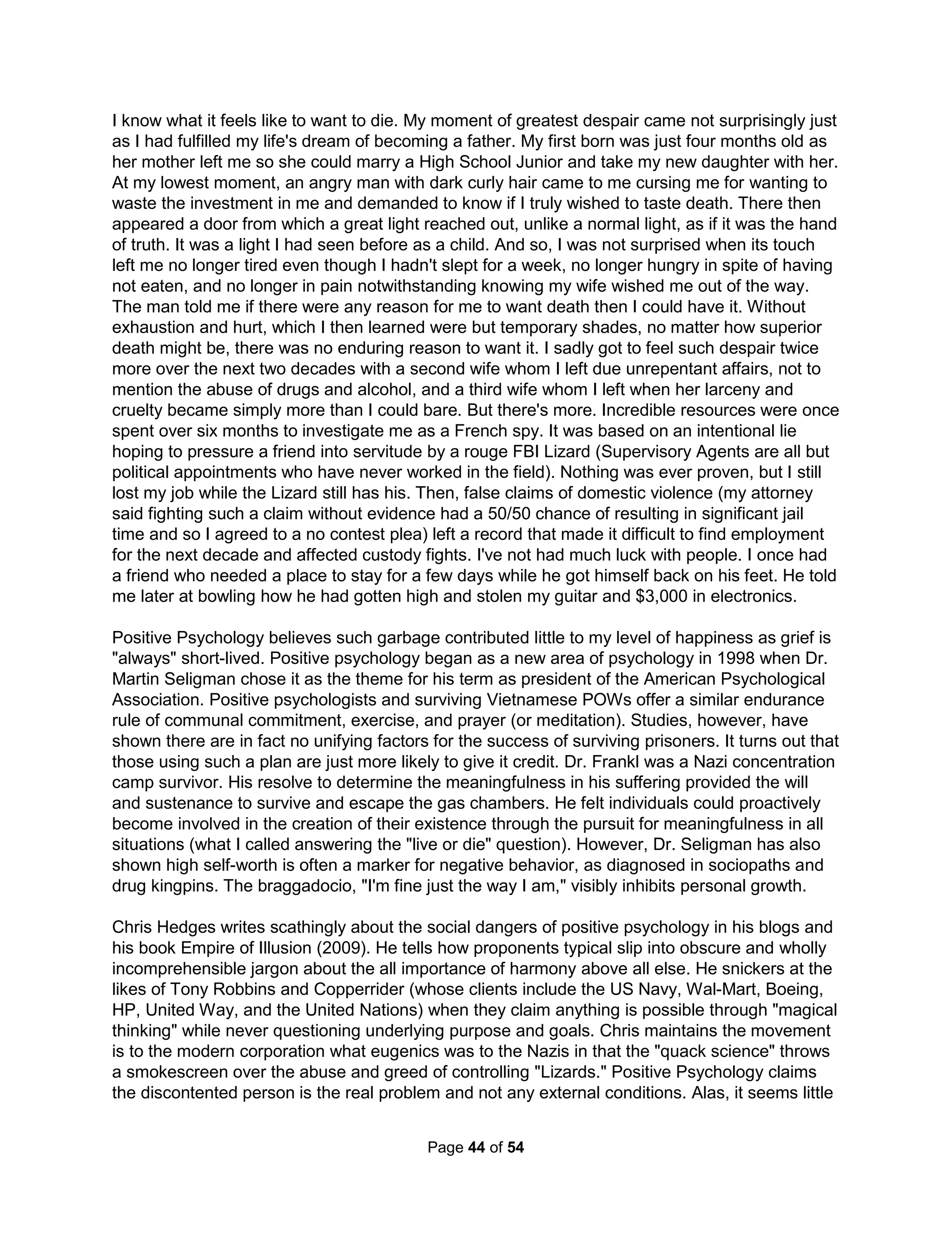 entitled to receive significant material benefits even from a parent they treat with great malice, 
as if the parent is some sort of subhuman scapegoat and fair game for any mistreatment. PAS 
builds on such typical thinking. Ask children why they hate their parents and most cite minor 
grievances that couldn't possibly be the basis for such extreme feelings. Alienating parents, 
however, will always accept and validate such absurd complaints. Worse, inexperienced and/or 
immature therapists will often accept the child's reasoning and tell Dad the separation is but a 
natural consequence. Dr. Warshak documents how alienated parents are often told to get 
counseling to learn how to better deal with teenagers ("with multiple children shunning you, it 
must be your fault"). He writes, "What is frightening is that such reports wield great power over 
custody decisions in our courts. I would not be surprised if [such a therapist didn't have] some 
unresolved issues from her own adolescence." Both such therapists and parents typically exhibit 
poor boundaries, work to deflect their own failings, and have a history of a poor or absent 
relationship with at least one parent. Manipulative parents will try to restrict communications with 
the other parent as well as their friends and family who might contradict the message of hate. 
Love is never enough to protect children from divorce poison as most every child will be hurt in 
some way. Try a team approach, discuss advantages to working together, stress values and 
religious beliefs, and educate them about being manipulated (in the third person without any 
accusations). Start with something general like television commercials and sales tactics. The 
biggest mistake possible is to take the common advice to wait for the child to change their mind. 
"The Court has no doubt that the cause of the blind, brainwashed, bigoted belligerence 
of the children toward their father grew from the soil nurtured, watered, and tilled by the 
mother. The Court is thoroughly convinced that the mother breached every duty she 
owed as the custodial parent to the noncustodial parent of instilling love, respect, and 
feeling in the children for their father. Worse, she slowly dripped poison into the minds of 
these children, maybe even beyond the power of this Court to find the antidote." 
Judge Richard Yale Feder (Florida Court of Appeals, 1988) 
So, mental poison and control are common and unchecked. And, the most greatly affected are 
our children. So, how might we prepare our children for the harsh realities of such a life in order 
to get them ready to even flourish in such total insanity? How might we show the a "red pill" of 
self-awareness of the world's violent forces of misinformation. A strong community of supportive 
family and friends is sadly usually not available for targets of such abuse. The only other option 
is to provide the child an education in defending their minds. A Pastor once mumbled during a 
sermon how he most hated trash talk. And yet, I convinced him there was value in such speech. 
Trash talk: what is it good for? 
"Playing the Dozens" (or what's called "Woofing" in Philadelphia) means to volley taunts back 
and forth with another by kidding, "snapping," teasing, toasting, or insulting them and their 
family (especially one's mother) in a contest of wits and emotional strength. The person who 
outwits and out-insults the other person while keeping a cool head is the winner (determined by 
the audience, the real target of the game). Rooted in black vernacular, playing the Dozens is a 
subversive type of wordplay which traditionally prepared the oppressed (Blacks) to use the 
language of the oppressors (Whites) without directly confronting or openly challenging the 
oppressors. Encoding one's intention by saying one thing but meaning quite the opposite is 
referred to as, "signifying." Language and songs were the only freedom slaves had; and so 
hidden messages had to be conveyed through their music and slang. When slaves planned an 
escape, often they would inform others with encoded messages within their songs, both by 
The Holistic Handbook to a Successful Suicide 
40 
 