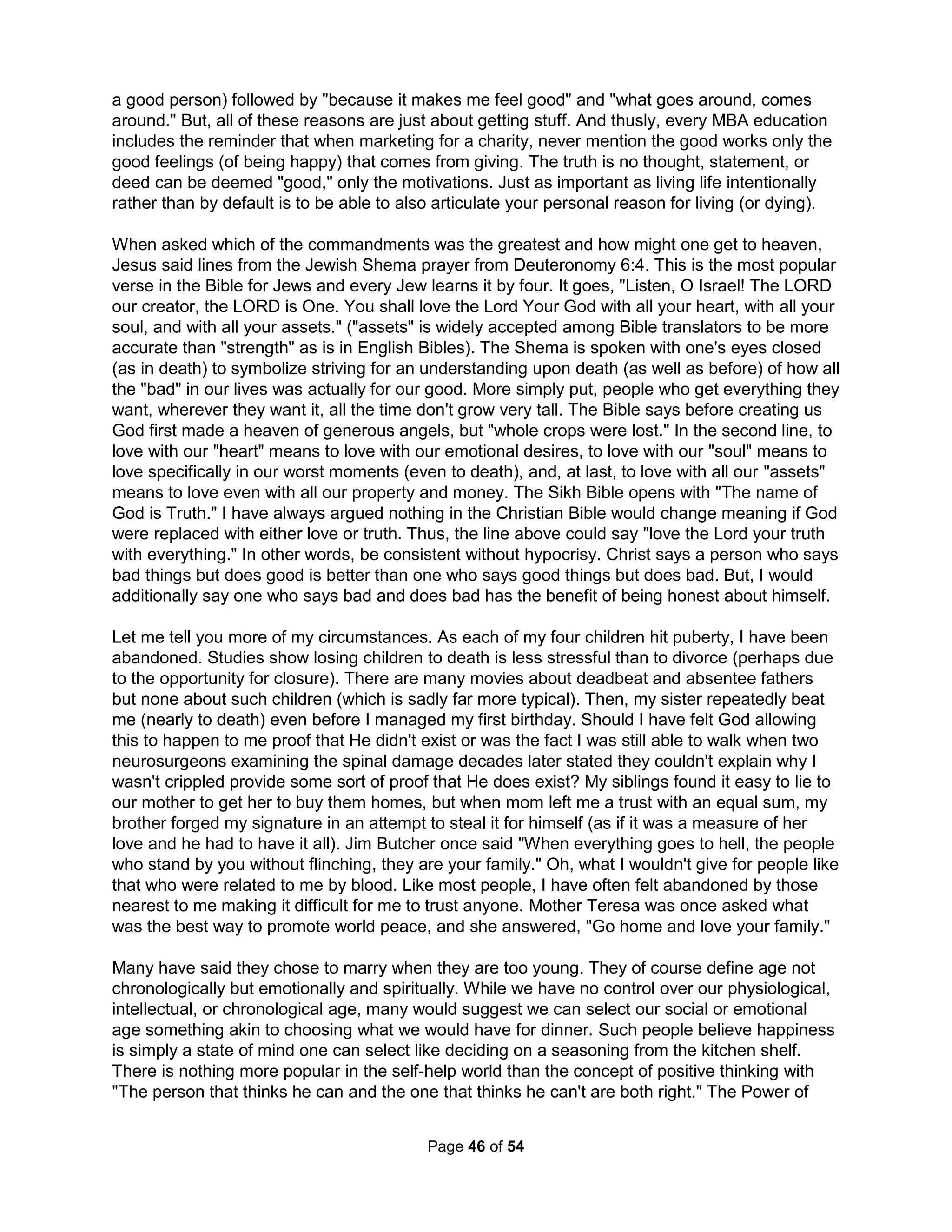 man I know." Winston Churchill said about Clement Atlee, "A modest little person, with much to 
be modest about." William Faulkner said about Ernest Hemingway, "He has never been known 
to use a word that might send a reader to the dictionary." Finally, Ernest Hemingway said about 
William Faulkner "Poor Faulkner, does he really think big emotions come from big words?" 
There are certainly cultural considerations. Some Native Americans consider a vigorous 
handshake as a sign of aggression; several cultures consider looking directly into one's eyes as 
snooping on the soul; and, standing on the threshold of Thai or Laotian homes insults the spirits 
of departed ancestors believed to reside in the cracks. While one must get "outta their face" to 
calm Westerners, backing away communicates disrespect to, say, an Egyptian or an Iranian. 
Diplomat Robert A. Lovett once said, "Do not give concessions to the French without getting 
something in a return. They will not feel gratitude. They will only feel contempt for your 
gullibility." Then, a century ago an Englishman eager to be one of the few nonbelievers to visit 
the Arab holy city of Mecca sneaked in by browning his skin and faking religious fever. All was 
fine until he bought some bananas. When the man quickly paid, he was mobbed and thrown 
into jail, being easily identified as a pretender by failing to negotiate the purchase. More to the 
point, tough business people will often consider an aggressive tone to be a normal part of 
honest discussions and would be bemused by any peer offended by it. "A fool shows his 
annoyance at once, but a prudent man overlooks an insult" (Proverbs 12:16). Fearing insults 
has only produced an inane Fahrenheit 541 like America offended by Aesop's fables, Paul 
Bunyan, Mark Twain, the Little Engine That Could, and any story with Jews or Blacks. School 
textbook publishers insist women cannot be depicted as caregivers or doing household chores, 
men cannot be lawyers or doctors or plumbers, old people cannot be feeble or dependent, 
children cannot be disobedient, and even cake cannot appear in stories as it is not nutritious. 
Being called personally damaged seems naturally far more offensive than hearing that we are 
unskilled. Those things we hold most personal are those things we have little or no control over. 
Playing the Dozens teaches children not to be brought down by such inconsequential stuff. We 
can read self-help books, even have the fat vacuumed out and the bones broken and reshaped, 
memorize great quotes, and work to for a more agreeable personality, but we will always know 
underneath it is not the "us" that God built. A 1997 study showed 97% of high school students 
hear derogatory remarks every day from peers and 53% say they hear homophobic comments 
from school staff. TV personality Dr. Phil McGraw describes in his book Self Matters that five 
minutes of verbal abuse of power in the principal's office in 3rd grade left him forever distrustful 
of those in education or authority. Facing this pathology, however, only developed a functional 
illiterate able to prosper without ever knowing the real person God meant for him to be (it was 
certainly not to be a 50-year old still reacting to the world like a third grader – becoming a Peter 
Pan who never grows up while seeing role models as not good enough and desperately driven 
to be the perfect role model to other children in an artificial Neverland: for example, like J. M. 
Barrie or Michael Jackson). If only Phil McGraw (or Barrie as well as Jackson) had been raised 
and tutored to understand how to thrive while being so oppressed by playing the Dozens. 
Life is not just inherently disappointing, it is also intrinsically dangerous. Trash talk can also be a 
successful and crucial method of building up a natural resistance to developing a permanent 
state of fear from experiencing life's constant disappointments and threatening encounters. Fear 
is the emotional response to life's peril that is coordinated by the relatively small but very 
complex structure in the brain called the amygdale. Once fear is conditioned in the amygdale, 
perhaps by high levels of cortisol damaging the hippocampus, it can be effectively permanent. 
Traumatic imagery and blunted emotions can then arise either from stimuli that is not actually 
The Holistic Handbook to a Successful Suicide 
42 
 
